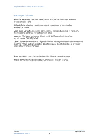 Rapport 2013 du comité de suivi du CICE 
Autres participants 
Philippe Askenazy, directeur de recherche au CNRS et chercheur à l’École 
d’économie de Paris 
Gilbert Cette, directeur des études microénonomiques et structurelles, 
Banque de France 
Jean-Yves Larraufie, conseiller Compétitivité, filières industrielles et transport, 
Commissariat général à l’investissement (CGI) 
Jacques Mairesse, professeur à l’université de Maastricht et chercheur 
au laboratoire CREST-ENSAE 
Jean-Louis Rey, directeur de l’Agence centrale des Organismes de Sécurité sociale 
(ACOSS) / Alain Gubian, directeur des statistiques, des études et de la prévision 
et directeur financier (ACOSS) 
Pour son rapport 2013, le comité de suivi a désigné deux rédacteurs : 
Claire Bernard et Antoine Naboulet, chargés de mission au CGSP 
CGSP Octobre 2013 
www.strategie.gouv.fr 46 
 