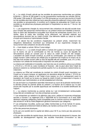 Rapport 2013 du comité de suivi du CICE 
IV. ― Le crédit d’impôt calculé par les sociétés de personnes mentionnées aux articles 
8,238 bis L, 239 ter et 239 quater A ou les groupements mentionnés aux articles 238 ter, 
239 quater, 239 quater B, 239 quater C et 239 quinquies qui ne sont pas soumis à l’impôt 
sur les sociétés peut être utilisé par leurs associés proportionnellement à leurs droits dans 
ces sociétés ou groupements, à condition qu’il s’agisse de redevables de l’impôt sur les 
sociétés ou de personnes physiques participant à l’exploitation au sens du 1° bis du I de 
l’article 156. 
V. ― Les organismes chargés du recouvrement des cotisations de sécurité sociale dues 
pour l’emploi des personnes mentionnées au I du présent article sont habilités à recevoir, 
dans le cadre des déclarations auxquelles sont tenues les entreprises auprès d’eux, et à 
vérifier, dans le cadre des contrôles qu’ils effectuent, les données relatives aux 
rémunérations donnant lieu au crédit d’impôt. Ces éléments relatifs au calcul du crédit 
d’impôt sont transmis à l’administration fiscale. 
VI. ― Un décret fixe les conditions d’application du présent article, notamment les 
obligations déclaratives incombant aux entreprises et aux organismes chargés du 
recouvrement des cotisations de sécurité sociale. 
B. ― Il est rétabli un article 199 ter C ainsi rédigé : 
Art. 199 ter C.-I. ― Le crédit d’impôt défini à l’article 244 quater C est imputé sur l’impôt 
sur le revenu dû par le contribuable au titre de l’année au cours de laquelle les 
rémunérations prises en compte pour le calcul du crédit d’impôt ont été versées. 
L’excédent de crédit d’impôt constitue, au profit du contribuable, une créance sur l’Etat 
d’égal montant. Cette créance est utilisée pour le paiement de l’impôt sur le revenu dû au 
titre des trois années suivant celle au titre de laquelle elle est constatée, puis, s’il y a lieu, 
la fraction non utilisée est remboursée à l’expiration de cette période. 
La créance est inaliénable et incessible, sauf dans les cas et conditions prévus aux articles 
L. 313-23 à L. 313-35 du code monétaire et financier ; elle ne peut alors faire l’objet de 
plusieurs cessions ou nantissements partiels auprès d’un ou de plusieurs cessionnaires ou 
créanciers. 
La créance sur l’État est constituée du montant du crédit d’impôt avant imputation sur 
l’impôt sur le revenu lorsque, en application du deuxième alinéa de l’article L. 313-23 du 
même code, cette créance a fait l’objet d’une cession ou d’un nantissement avant la 
liquidation de l’impôt sur le revenu sur lequel le crédit d’impôt correspondant s’impute, à 
la condition que l’administration en ait été préalablement informée. 
En cas de fusion ou d’opération assimilée intervenant au cours de la période mentionnée à 
la dernière phrase du premier alinéa du présent I, la fraction de la créance qui n’a pas 
encore été imputée par la société apporteuse est transférée à la société bénéficiaire de 
l’apport. 
II. ― La créance mentionnée au premier alinéa du I est immédiatement remboursable 
lorsqu’elle est constatée par l’une des entreprises suivantes : 
1° Les entreprises qui satisfont à la définition des micro, petites et moyennes entreprises 
donnée à l’annexe I au règlement (CE) n° 800/2008 de la Commission du 6 août 2008 
déclarant certaines catégories d’aide compatibles avec le marché commun en application 
des articles 87 et 88 du traité (Règlement général d’exemption par catégorie) ; 
2° Les entreprises nouvelles, autres que celles mentionnées au III de l’article 44 sexies, 
dont le capital est entièrement libéré et détenu de manière continue à 50 % au moins : 
a) Par des personnes physiques ; 
b) Ou par une société dont le capital est détenu pour 50 % au moins par des personnes 
physiques ; 
c) Ou par des sociétés de capital-risque, des fonds communs de placement à risques, des 
sociétés de développement régional, des sociétés financières d’innovation ou des 
CGSP Octobre 2013 
www.strategie.gouv.fr 48 
 