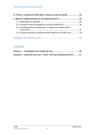 Rapport 2013 du comité de suivi du CICE 
3. Prise en compte du CICE dans l’indice du coût du travail ................... 33 
4. Bilan du préfinancement au 20 septembre 2013 .................................. 35 
4.1. Présentation du dispositif ................................................................................ 35 
4.2. La mise en place du dispositif au cours de l’année 2013 ................................ 36 
4.3. Le préfinancement par Bpifrance : un régime de croisière atteint 
en juin 2013 ..................................................................................................... 37 
4.4. Un poids important de préfinancements inférieurs à 25 000 euros ................. 39 
Calendrier du comité de suivi .............................................................. 43 
ANNEXES 
Annexe 1 – Composition du comité de suivi ............................................ 45 
Annexe 2 – Article 66 de la loi n° 2012-1510 du 29 décembre 2012 ........ 47 
CGSP Octobre 2013 
www.strategie.gouv.fr 4 
 