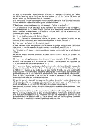 Annexe 2 
sociétés unipersonnelles d’investissement à risque, à la condition qu’il n’existe pas de lien 
de dépendance au sens des trois derniers alinéas du 12 de l’article 39 entre les 
entreprises et ces dernières sociétés ou ces fonds. 
Ces entreprises peuvent demander le remboursement immédiat de la créance constatée 
au titre de l’année de création et des quatre années suivantes ; 
3° Les jeunes entreprises innovantes mentionnées à l’article 44 sexies-0 A ; 
4° Les entreprises ayant fait l’objet d’une procédure de conciliation ou de sauvegarde, 
d’un redressement ou d’une liquidation judiciaire. Ces entreprises peuvent demander le 
remboursement de leur créance non utilisée à compter de la date de la décision ou du 
jugement qui a ouvert ces procédures. 
C. ― Il est rétabli un article 220 C ainsi rédigé : 
Art. 220 C.-Le crédit d’impôt défini à l’article 244 quater C est imputé sur l’impôt sur les 
sociétés dû par l’entreprise dans les conditions prévues à l’article 199 ter C. » 
D. ― Le c du 1 de l’article 223 O est ainsi rétabli : 
c. Des crédits d’impôt dégagés par chaque société du groupe en application de l’article 
244 quater C ; l’article 199 ter C s’applique à la somme de ces crédits d’impôt ; 
II. ― L’article L. 172 G du livre des procédures fiscales est complété par un alinéa ainsi 
rédigé : 
Le premier alinéa s’applique également au crédit d’impôt prévu à l’article 244 quater C du 
même code. 
III. ― A. ― Le I est applicable aux rémunérations versées à compter du 1er janvier 2013. 
B. ― Le taux mentionné au III de l’article 244 quater C du code général des impôts est de 
4 % au titre des rémunérations versées en 2013. 
IV. ― Un comité de suivi placé auprès du Premier ministre est chargé de veiller au suivi de 
la mise en oeuvre et à l’évaluation du crédit d’impôt pour la compétitivité et l’emploi prévu 
à l’article 244 quater C du code général des impôts. Présidé par une personnalité 
désignée par le Premier ministre, ce comité est composé pour moitié de représentants des 
partenaires sociaux et pour moitié de représentants des administrations compétentes. 
Avant le dépôt du projet de loi de finances de l’année au Parlement, il établit un rapport 
public exposant l’état des évaluations réalisées. 
Un comité de suivi régional, composé sur le modèle du comité mentionné au premier 
alinéa du présent IV, est chargé de veiller au suivi de la mise en oeuvre et à l’évaluation du 
crédit d’impôt pour la compétitivité et l’emploi dans chacune des régions. 
Les membres du comité national et des comités régionaux exercent leurs fonctions à titre 
gratuit. 
V. ― Après concertation avec les organisations professionnelles et syndicales représen-tatives 
au niveau national, une loi peut fixer les conditions d’information du Parlement et 
des institutions représentatives du personnel ainsi que les modalités du contrôle par les 
partenaires sociaux de l’utilisation du crédit d’impôt afin que celui-ci puisse concourir 
effectivement à l’amélioration de la compétitivité de l’entreprise. 
CGSP Octobre 2013 
www.strategie.gouv.fr 49 
 
