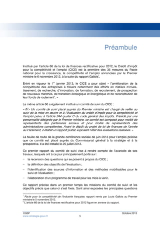 Préambule 
Institué par l’article 66 de la loi de finances rectificative pour 2012, le Crédit d’impôt 
pour la compétitivité et l’emploi (CICE) est la première des 35 mesures du Pacte 
national pour la croissance, la compétitivité et l’emploi annoncées par le Premier 
ministre le 6 novembre 2012, à la suite du rapport Gallois1. 
Entré en vigueur le 1er janvier 2013, le CICE a pour objet « l’amélioration de la 
compétitivité des entreprises à travers notamment des efforts en matière d’inves-tissement, 
de recherche, d’innovation, de formation, de recrutement, de prospection 
de nouveaux marchés, de transition écologique et énergétique et de reconstitution de 
leur fonds de roulement2. » 
Le même article 66 a également institué un comité de suivi du CICE : 
« IV.- Un comité de suivi placé auprès du Premier ministre est chargé de veiller au 
suivi de la mise en oeuvre et à l’évaluation du crédit d’impôt pour la compétitivité et 
l’emploi prévu à l’article 244 quater C du code général des impôts. Présidé par une 
personnalité désignée par le Premier ministre, ce comité est composé pour moitié de 
représentants des partenaires sociaux et pour moitié de représentants des 
administrations compétentes. Avant le dépôt du projet de loi de finances de l’année 
au Parlement, il établit un rapport public exposant l’état des évaluations réalisées. » 
La feuille de route de la grande conférence sociale de juin 2013 pour l’emploi précise 
que ce comité est placé auprès du Commissariat général à la stratégie et à la 
prospective. Il a été installé le 25 juillet 2013. 
Ce premier rapport du comité de suivi vise à rendre compte de l’avancée de ses 
travaux, lesquels ont à ce jour principalement porté sur : 
− la recension des questions qui se posent à propos du CICE ; 
− la définition des objectifs de l’évaluation ; 
− l’identification des sources d’information et des méthodes mobilisables pour le 
suivi et l’évaluation ; 
− l’élaboration d’un programme de travail pour les mois à venir. 
Ce rapport précise dans un premier temps les missions du comité de suivi et les 
objectifs précis que celui-ci s’est fixés. Sont ainsi exposées les principales questions 
1 Pacte pour la compétitivité de l’industrie française, rapport remis par Louis Gallois au Premier 
ministre le 5 novembre 2012. 
2 L’article 66 de la loi de finances rectificative pour 2012 figure en annexe du rapport. 
CGSP Octobre 2013 
www.strategie.gouv.fr 5 
 