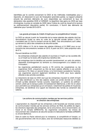 Rapport 2013 du comité de suivi du CICE 
identifiées par le comité concernant le CICE et les méthodes mobilisables pour y 
répondre, en dissociant le suivi de l’évaluation (première partie). Le rapport présente 
ensuite les premiers éléments de suivi disponibles qui concernent le taux de 
déclaration des assiettes CICE à l’URSSAF, la répartition des gains du CICE par type 
d’entreprise, la prise en compte du CICE dans l’indice du coût du travail et le recours 
au préfinancement (deuxième partie). En conclusion, il fournit des éléments de 
calendrier pour l’année 2013-2014. 
Les grands principes du Crédit d’impôt pour la compétitivité et l’emploi 
Le CICE se calcule à partir de l’ensemble de la masse salariale des salariés dont les 
rémunérations brutes au sens du code de la sécurité sociale (article L. 242-1) 
n’excèdent pas 2,5 fois le montant annuel du SMIC. Ces rémunérations sont celles 
qui servent au calcul des cotisations de sécurité sociale. 
Le CICE s’élève à 4 % de la masse des salaires inférieurs à 2,5 SMIC pour ce qui 
concerne les rémunérations versées en 2013. À partir de 2014, cette proportion sera 
de 6 %. 
Peuvent bénéficier du CICE : 
− les entreprises employant des salariés et soumises à l’impôt sur les sociétés (IS) 
ou à l’impôt sur le revenu (IR) d’après leur bénéfice réel ; 
− les entreprises dont le bénéfice est exonéré transitoirement, en vertu de certains 
dispositifs d’aménagement du territoire ou d’encouragement à la création et à 
l’innovation ; 
− les organismes partiellement soumis à l’IS comme les coopératives ou les 
organismes HLM, uniquement au titre de leurs salariés affectés à une activité 
soumise à l’IS. Dans un second temps, si la Commission européenne l’autorise, 
ces organismes pourront également bénéficier du CICE pour leurs salariés 
affectés à des activités exonérées. 
Le mécanisme de base du CICE veut que les entreprises imputent le crédit d’impôt 
dont elles bénéficient au titre des salaires versés une année donnée sur le solde 
d’impôt qu’elles déclarent l’année suivante. Cependant, un système de préfinan-cement, 
piloté par la banque public d’investissement (Bpifrance), a été mis en place 
pour permettre aux entreprises qui en ont besoin, notamment les petites et moyennes 
entreprises, de bénéficier d’un apport de trésorerie dès l’année du versement des 
salaires. 
Les actions de communication menées par les services publics 
en direction des entreprises 
L’appropriation du dispositif par les entreprises a été favorisée par diverses actions 
de communication menées par les services centraux de l’État, les préfets de région, 
les directions régionales des entreprises, de la concurrence, de la consommation, du 
travail et de l’emploi (DIRECCTE), les organismes consulaires, les Unions de 
recouvrement des cotisations de sécurité sociale et d’allocations familiales (URSSAF) 
ou encore Bpifrance. 
Dans le cadre du Pacte national pour la croissance, la compétitivité et l’emploi, un 
site gouvernemental a été mis en place, avec de nombreuses ressources dédiées au 
CGSP Octobre 2013 
www.strategie.gouv.fr 6 
 