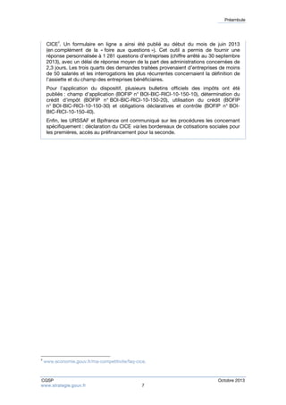 Préambule 
CICE3. Un formulaire en ligne a ainsi été publié au début du mois de juin 2013 
(en complément de la « foire aux questions »). Cet outil a permis de fournir une 
réponse personnalisée à 1 281 questions d’entreprises (chiffre arrêté au 30 septembre 
2013), avec un délai de réponse moyen de la part des administrations concernées de 
2,3 jours. Les trois quarts des demandes traitées provenaient d’entreprises de moins 
de 50 salariés et les interrogations les plus récurrentes concernaient la définition de 
l’assiette et du champ des entreprises bénéficiaires. 
Pour l’application du dispositif, plusieurs bulletins officiels des impôts ont été 
publiés : champ d’application (BOFIP n° BOI-BIC-RICI-10-150-10), détermination du 
crédit d’impôt (BOFIP n° BOI-BIC-RICI-10-150-20), utilisation du crédit (BOFIP 
n° BOI-BIC-RICI-10-150-30) et obligations déclaratives et contrôle (BOFIP n° BOI-BIC- 
RICI-10-150-40). 
Enfin, les URSSAF et Bpifrance ont communiqué sur les procédures les concernant 
spécifiquement : déclaration du CICE via les bordereaux de cotisations sociales pour 
les premières, accès au préfinancement pour la seconde. 
3 www.economie.gouv.fr/ma-competitivite/faq-cice. 
CGSP Octobre 2013 
www.strategie.gouv.fr 7 
 