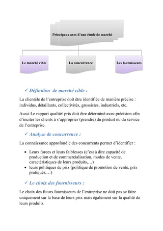  Définition de marché cible 
: 
La clientèle de l’entreprise doit être identifiée de manière précise : 
individus, détaillants, collectivités, grossistes, industriels, etc. 
Aussi Le rapport qualité/ prix doit ê 
d’inciter les clients à s’approprier (prendre) du produit ou du service 
de l’entreprise. 
 Analyse de concurrence 
La connaissance approfondie des concurrents permet d’identifier : 
 Leurs forces et leurs faiblesses (c’est à 
être déterminé avec précision afin 
: 
dire capacité de 
tre production et de commercialisation, modes de vente, 
caractéristiques de leurs produits,…) 
 leurs politiques de prix (politique de promotion de vente, prix 
pratiqués,…) 
 Le choix des fournisseurs 
: 
Le choix des futurs fournisseurs de 
l’entreprise ne doit pas se faire 
uniquement sur la base de leurs prix mais également sur la qualité de 
leurs produits. 
 