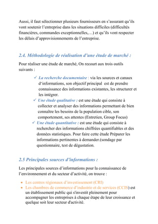 Aussi, il faut sélectionner plusieurs fournisseurs en s’assurant qu’ils 
vont soutenir l’entreprise dans les situations difficiles (difficultés 
financières, commandes exceptionnelles,…) et qu’ils vont respecter 
les délais d’approvisionnements de l’entreprise. 
2.4. Méthodologie de réalisation d’une étude de marché : 
Pour réaliser une étude de marché, On recourt aux trois outils 
suivants : 
 La recherche documentaire : via les sources et canaux 
d‘informations, son objectif principal est de prendre 
connaissance des informations existantes, les structurer et 
les intégrer. 
 Une étude qualitative : est une étude qui consiste à 
collecter et analyser des informations permettant de bien 
connaître les besoins de la population cible, son 
comportement, ses attentes (Entretien, Group Focus) 
 Une étude quantitative : est une étude qui consiste à 
rechercher des informations chiffrées quantifiables et des 
données statistiques. Pour faire cette étude Préparer les 
informations pertinentes à demander.(sondage par 
questionnaire, test de dégustation. 
2.5 Principales sources d’informations : 
Les principales sources d’informations pour la connaissance de 
l’environnement et du secteur d’activité, on trouve : 
 Les centres régionaux d’investissement (CRI) 
 Les chambres de commerce d’industrie et de services (CCIS) est 
un établissement public qui s'investit pleinement pour 
accompagner les entreprises à chaque étape de leur croissance et 
quelque soit leur secteur d'activité. 
 