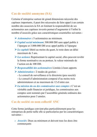 Cas de société anonyme (SA) 
Certaine d’entreprise surtout de grand dimensions nécessite des 
capitaux importants, il peut être nécessaire de faire appel à un certain 
nombre des associers.la SA en limitant la responsabilité de ses 
actionnaires aux capitaux investis permet d’augmenter à l’infini le 
nombre d’associés grâce aux caractéristiques essentielles suivantes : 
 Actionnaires : 5 actionnaires au minimum. 
 Capital social minimum: 300.000 DH sans appel public à 
l’épargne et 3.000.000 DH avec appel public à l’épargne 
 Le capital: libéré au moins du quart, le reste dans un délai 
maximum de 3 ans. 
 Les actions: Représentant le capital social, elles peuvent revêtir 
la forme nominative ou au porteur, la valeur minimale de 
l’action est de 100 DH. 
 Responsabilité des actionnaires: Limitée à leurs apports 
 Administration : 2 modes de gestion : 
- Le conseil de surveillance et le directoire (peu suscité) 
- Le conseil d’administration composé d’au moins trois 
administrateurs et au maximum de 12 d’entre eux 
 La mission du ou des commissaires aux comptes : C’est un 
véritable audit financier et juridique, les commissaires aux 
comptes sont nommés par l’assemblée générale ordinaire des 
actionnaires pour 3 années. 
Cas de société en nom collectif SNC 
Cette forme juridique convient plus particulièrement pour les 
entreprises de petite taille elle se particularise par les caractéristiques 
suivantes : 
 Associés: Deux au minimum et doivent tous les deux être 
commerçants 
 