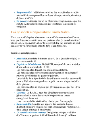  Responsabilité: Indéfinie et solidaire des associés (les associés 
sont solidaires responsables sur leurs biens personnels, des dettes 
de leurs société) 
 La gérance: Assurée par un ou plusieurs gérants nommés par les 
statuts. A défaut de nomination par les statuts, la gérance est 
conjointe. 
Cas de société à responsabilité limitée SARL 
C’est une société qui se situe entre une société en nom collectif en ce 
sens que les associés détiennent des parts sociales (et non des actions) 
et une société anonyme(SA) car la responsabilité des associés ne peut 
dépasser la valeur de leurs apports dans le capital social. 
Parmi ses caractéristiques: 
 Associés: Le nombre minimum est de 2 ou 1 (associé unique) le 
maximum est de 50 
 Capital social minimum: 10.000 DH, composé de parts sociales 
d’une valeur minimale de 10 DH 
Les parts sociales doivent être souscrites en totalité. 
Les parts sociales représentant une participation en numéraire 
peuvent être libérées du quart uniquement. 
Un délai de 5ans à partir de la date d’immatriculation est accordé 
pour la libération du capital non appelé par une simple décision 
de la gérance. 
Les parts sociales ne peuvent pas être représentées par des titres 
négociables. 
 Gérance : La S.A.R.L peut être dirigée par un ou plusieurs 
gérants choisis parmi les associés ou personnes tierces 
étrangères à la société. 
Leur responsabilité civile et/ou pénale peut être engagée. 
 Responsabilité: Limitée aux apports des associés. En cas 
d’apport en nature, les associés sont solidairement responsables 
de la valeur attribuée à ces apports. 
 Le commissaire aux comptes: Obligatoire lorsque le chiffre 
d’affaires est supérieur à 50 Millions de dirhams (5 millions 
 