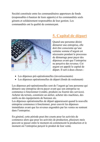 Société constituée entre les commanditaires apporteurs de fonds 
(responsables à hauteur de leurs apports) et les commandités seuls 
gérants et solidairement responsables de leur gestion. Les 
commandités ont la qualité de commerçant. 
5. Capital de départ 
Quand une personne désire 
démarrer une entreprise, elle 
doit être consciente qu’une 
certaine somme d’argent est 
nécessaire pendant le processus 
de démarrage pour payer des 
dépenses avant que l’entreprise 
ne perçoive des revenus. Cet 
argent est appelé le capital de 
départ. Il sert à deux choses : 
 Les dépenses pré-opérationnelles (investissements) 
 Les dépenses opérationnelles de départ (fonds de roulement) 
Les dépenses pré-opérationnelles sont de l’argent qu’une personne qui 
démarre une entreprise devra payer avant que son entreprise ne 
commence à fonctionner (vendre, produire ou fournir des services). 
Acheter du terrain, construire un atelier, acheter des machines, des 
outils ou des équipements de bureaux etc. 
Les dépenses opérationnelles de départ apparaissent quand la nouvelle 
entreprise commence à fonctionner, pour couvrir les dépenses 
immédiates avant que les revenus engendrés par les ventes ne rentrent 
dans l’entreprise. 
En général, cette période peut être courte pour les activités de 
commerce alors que pour les activités de production, plusieurs mois 
peuvent se passer entre le moment où commencent la production et le 
moment où l’entreprise perçoit le produit de leur vente. 
 