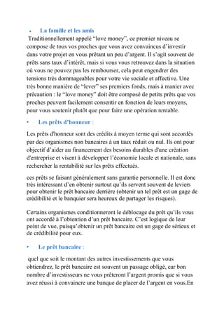  La famille et les amis 
Traditionnellement appelé “love money”, ce premier niveau se 
compose de tous vos proches que vous avez convaincus d’investir 
dans votre projet en vous prêtant un peu d’argent. Il s’agit souvent de 
prêts sans taux d’intérêt, mais si vous vous retrouvez dans la situation 
où vous ne pouvez pas les rembourser, cela peut engendrer des 
tensions très dommageables pour votre vie sociale et affective. Une 
très bonne manière de “lever” ses premiers fonds, mais à manier avec 
précaution : le “love money” doit être composé de petits prêts que vos 
proches peuvent facilement consentir en fonction de leurs moyens, 
pour vous soutenir plutôt que pour faire une opération rentable. 
• Les prêts d’honneur : 
Les prêts d'honneur sont des crédits à moyen terme qui sont accordés 
par des organismes non bancaires à un taux réduit ou nul. Ils ont pour 
objectif d’aider au financement des besoins durables d'une création 
d'entreprise et visent à développer l’économie locale et nationale, sans 
rechercher la rentabilité sur les prêts effectués. 
ces prêts se faisant généralement sans garantie personnelle. Il est donc 
très intéressant d’en obtenir surtout qu’ils servent souvent de leviers 
pour obtenir le prêt bancaire derrière (obtenir un tel prêt est un gage de 
crédibilité et le banquier sera heureux de partager les risques). 
Certains organismes conditionneront le déblocage du prêt qu’ils vous 
ont accordé à l’obtention d’un prêt bancaire. C’est logique de leur 
point de vue, puisqu’obtenir un prêt bancaire est un gage de sérieux et 
de crédibilité pour eux. 
• Le prêt bancaire : 
quel que soit le montant des autres investissements que vous 
obtiendrez, le prêt bancaire est souvent un passage obligé, car bon 
nombre d’investisseurs ne vous prêteront l’argent promis que si vous 
avez réussi à convaincre une banque de placer de l’argent en vous.En 
 