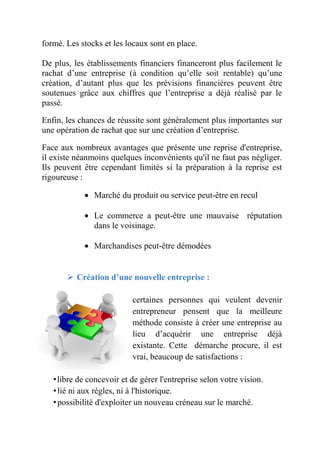 formé. Les stocks et les locaux sont en place. 
De plus, les établissements financiers financeront plus facilement le 
rachat d’une entreprise (à condition qu’elle soit rentable) qu’une 
création, d’autant plus que les prévisions financières peuvent être 
soutenues grâce aux chiffres que l’entreprise a déjà réalisé par le 
passé. 
Enfin, les chances de réussite sont généralement plus importantes sur 
une opération de rachat que sur une création d’entreprise. 
Face aux nombreux avantages que présente une reprise d'entreprise, 
il existe néanmoins quelques inconvénients qu'il ne faut pas négliger. 
Ils peuvent être cependant limités si la préparation à la reprise est 
rigoureuse : 
 Marché du produit ou service peut-être en recul 
 Le commerce a peut-être une mauvaise réputation 
dans le voisinage. 
 Marchandises peut-être démodées 
 Création d’une nouvelle entreprise : 
certaines personnes qui veulent devenir 
entrepreneur pensent que la meilleure 
méthode consiste à créer une entreprise au 
lieu d’acquérir une entreprise déjà 
existante. Cette démarche procure, il est 
vrai, beaucoup de satisfactions : 
• libre de concevoir et de gérer l'entreprise selon votre vision. 
• lié ni aux règles, ni à l'historique. 
• possibilité d'exploiter un nouveau créneau sur le marché. 
 