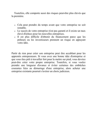 Toutefois, elle comporte aussi des risques peut-être plus élevés que 
la première. 
 Cela peut prendre du temps avant que votre entreprise ne soit 
rentable. 
 Le succès de votre entreprise n'est pas garanti et il existe un taux 
élevé d'échecs pour les nouvelles entreprises. 
 Il est plus difficile d'obtenir du financement parce que les 
prêteurs ou les investisseurs prennent un risque en appuyant 
votre idée. 
Partir de rien pour créer son entreprise peut être accablant pour les 
apprentis entrepreneurs. Si vous avez une bonne idée d'entreprise et 
que vous êtes prêt à travailler fort pour la mettre sur pied, vous devriez 
peut-être créer votre propre entreprise. Toutefois, si vous voulez 
prendre une longueur d'avance et éviter certaines des embûches 
courantes liées au démarrage d'une entreprise, alors acheter une 
entreprise existante pourrait s'avérer un choix judicieux. 
 