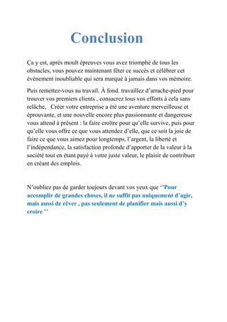 Conclusion 
Ça y est, après moult épreuves vous avez triomphé de tous les 
obstacles, vous pouvez maintenant fêter ce succès et célébrer cet 
évènement inoubliable qui sera marqué à jamais dans vos mémoire. 
Puis remettez-vous au travail. À fond. travaillez d’arrache-pied pour 
trouver vos premiers clients , consacrez tous vos efforts à cela sans 
relâche, Créer votre entreprise a été une aventure merveilleuse et 
éprouvante, et une nouvelle encore plus passionnante et dangereuse 
vous attend à présent : la faire croître pour qu’elle survive, puis pour 
qu’elle vous offre ce que vous attendez d’elle, que ce soit la joie de 
faire ce que vous aimez pour longtemps, l’argent, la liberté et 
l’indépendance, la satisfaction profonde d’apporter de la valeur à la 
société tout en étant payé à votre juste valeur, le plaisir de contribuer 
en créant des emplois. 
N’oubliez pas de garder toujours devant vos yeux que ‘’Pour 
accomplir de grandes choses, il ne suffit pas uniquement d’agir, 
mais aussi de rêver , pas seulement de planifier mais aussi d’y 
croire ’’ 
