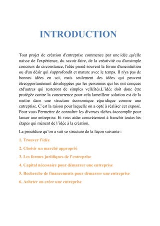 INTRODUCTION 
Tout projet de création d'entreprise commence par une idée ,qu'elle 
naisse de l'expérience, du savoir-faire, de la créativité ou d'unsimple 
concours de circonstance, l'idée prend souvent la forme d'uneintuition 
ou d'un désir qui s'approfondit et mature avec le temps. Il n'ya pas de 
bonnes idées en soi, mais seulement des idées qui peuvent 
êtreopportunément développées par les personnes qui les ont conçues 
etd'autres qui resteront de simples velléités.L’idée doit donc être 
protégée contre la concurrence pour cela lameilleur solution est de la 
mettre dans une structure économique etjuridique comme une 
entreprise. C’est la raison pour laquelle on a opté à réaliser cet exposé. 
Pour vous Permettre de connaître les diverses tâches àaccomplir pour 
lancer une entreprise. Et vous aider concrètement à franchir toutes les 
étapes qui mènent de l’idée à la création. 
La procédure qu’on a suit se structure de la façon suivante : 
1. Trouver l’idée 
2. Choisir un marché approprié 
3. Les formes juridiques de l’entreprise 
4. Capital nécessaire pour démarrer une entreprise 
5. Recherche de financements pour démarrer une entreprise 
6. Acheter ou créer une entreprise 
 