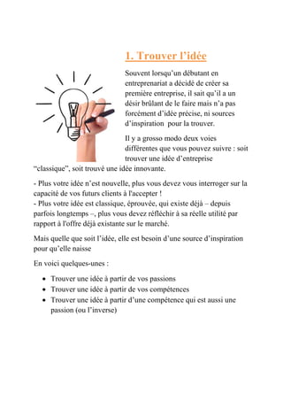 1. Trouver l’idée 
Souvent lorsqu’un débutant en 
entreprenariat a décidé de créer sa 
première entreprise, il sait qu’il a un 
désir brûlant de le faire mais n’a pas 
forcément d’idée précise, ni sources 
d’inspiration pour la trouver. 
Il y a grosso modo deux voies 
différentes que vous pouvez suivre : soit 
trouver une idée d’entreprise 
“classique”, soit trouvé une idée innovante. 
- Plus votre idée n’est nouvelle, plus vous devez vous interroger sur la 
capacité de vos futurs clients à l'accepter ! 
- Plus votre idée est classique, éprouvée, qui existe déjà – depuis 
parfois longtemps –, plus vous devez réfléchir à sa réelle utilité par 
rapport à l'offre déjà existante sur le marché. 
Mais quelle que soit l’idée, elle est besoin d’une source d’inspiration 
pour qu’elle naisse 
En voici quelques-unes : 
 Trouver une idée à partir de vos passions 
 Trouver une idée à partir de vos compétences 
 Trouver une idée à partir d’une compétence qui est aussi une 
passion (ou l’inverse) 
 