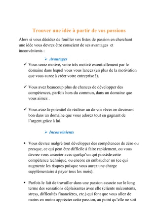 Trouver une idée à partir de vos passions 
Alors si vous décidez de fouiller vos listes de passion en cherchant 
une idée vous devrez être conscient de ses avantages et 
inconvénients : 
 Avantages 
 Vous serez motivé, voire très motivé essentiellement par le 
domaine dans lequel vous vous lancez (en plus de la motivation 
que vous aurez à créer votre entreprise !). 
 Vous avez beaucoup plus de chances de développer des 
compétences, parfois hors du commun, dans un domaine que 
vous aimez . 
 Vous avez le potentiel de réaliser un de vos rêves en devenant 
bon dans un domaine que vous adorez tout en gagnant de 
l’argent grâce à lui. 
 Inconvénients 
 Vous devrez malgré tout développer des compétences de zéro ou 
presque, ce qui peut être difficile à faire rapidement, ou vous 
devrez vous associer avec quelqu’un qui possède cette 
compétence technique, ou encore en embaucher un (ce qui 
augmente les risques puisque vous aurez une charge 
supplémentaire à payer tous les mois). 
 Parfois le fait de travailler dans une passion associe sur le long 
terme des sensations déplaisantes avec elle (clients mécontents, 
stress, difficultés financières, etc.) qui font que vous allez de 
moins en moins apprécier cette passion, au point qu’elle ne soit 
 