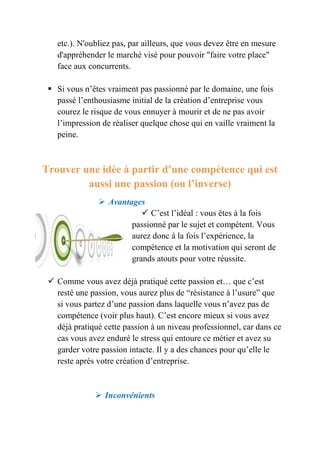 etc.). N'oubliez pas, par ailleurs, que vous devez être en mesure 
d'appréhender le marché visé pour pouvoir "faire votre place" 
face aux concurrents. 
 Si vous n’êtes vraiment pas passionné par le domaine, une fois 
passé l’enthousiasme initial de la création d’entreprise vous 
courez le risque de vous ennuyer à mourir et de ne pas avoir 
l’impression de réaliser quelque chose qui en vaille vraiment la 
peine. 
Trouver une idée à partir d’une compétence qui est 
aussi une passion (ou l’inverse) 
 Avantages 
 C’est l’idéal : vous êtes à la fois 
passionné par le sujet et compétent. Vous 
aurez donc à la fois l’expérience, la 
compétence et la motivation qui seront de 
grands atouts pour votre réussite. 
 Comme vous avez déjà pratiqué cette passion et… que c’est 
resté une passion, vous aurez plus de “résistance à l’usure” que 
si vous partez d’une passion dans laquelle vous n’avez pas de 
compétence (voir plus haut). C’est encore mieux si vous avez 
déjà pratiqué cette passion à un niveau professionnel, car dans ce 
cas vous avez enduré le stress qui entoure ce métier et avez su 
garder votre passion intacte. Il y a des chances pour qu’elle le 
reste après votre création d’entreprise. 
 Inconvénients 
 