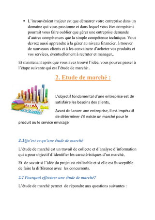  L’inconvénient majeur est que démarrer votre entreprise dans un 
domaine qui vous passionne et 
dans lequel vous êtes compétent 
pourrait vous faire oublier que gérer une entreprise demande 
d’autres compétences que la simple compétence technique. Vous 
devrez aussi apprendre à la gérer au niveau financier, à trouver 
de nouveaux clients et à les convaincre convain 
cre d’acheter vos produits et 
vos services, éventuellement à recruter et manager,. 
Et maintenant après que vous avez trouvé l’idée, vous pouvez passer à 
l’étape suivante qui ui est l’étude de marché 
. 
2. Etude de marché 
: 
L’objectif fondamental d’une entrep 
satisfaire les besoins des clients, 
Avant de lancer une entreprise, il est impératif 
de déterminer s’il existe un marché pour le 
produit ou le service envisagé 
2.1Qu’est ce qu’une étude de marché 
L’étude de marché est un travail de collecte et 
qui a pour objectif d’identifier les caractéristiques d’un marché, 
Et de savoir si l’idée du projet est réalisable et si elle est Susceptible 
de faire la différence avec les concurrents. 
2.2 Pourquoi effectuer une étude de marché 
L’étude de marché permet de répondre aux questions suivantes 
d’analyse d’information 
marché? 
entreprise est de 
: 
 