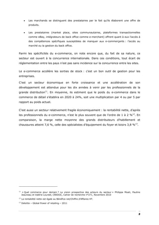 •   Les marchands se distinguent des prestataires par le fait qu’ils élaborent une offre de
           produits.


       •   Les prestataires (market place, sites communautaires, plateformes transactionnelles
           comme eBay, intégrateurs de back office comme e-merchant) offrent quant à eux l’accès à
           des compétences spécifiques susceptibles de manquer aux e-commerçants : l’accès au
           marché ou la gestion du back office.


Parmi les spécificités du e-commerce, on note encore que, du fait de sa nature, ce
secteur est ouvert à la concurrence internationale. Dans ces conditions, tout écart de
réglementation entre les pays n’est pas sans incidence sur la concurrence entre les sites.


Le e-commerce accélère les sorties de stock : c’est un bon outil de gestion pour les
entreprises.

C’est      un    secteur     économique        en    forte    croissance     et   une   accélération   de   son
développement est attendue pour les dix années à venir par les professionnels de la
grande distribution11. En moyenne, ils estiment que le poids du e-commerce dans le
commerce de détail s'établira en 2020 à 24%, soit une multiplication par 4 ou par 5 par
rapport au poids actuel.


C’est aussi un secteur relativement fragile économiquement : la rentabilité nette, d’après
les professionnels du e-commerce, n’est le plus souvent que de l’ordre de 1 à 2 %12. En
comparaison, la marge nette moyenne des grands distributeurs d’habillement et
chaussures atteint 7,6 %, celle des spécialistes d’équipement du foyer et loisirs 3,8 %13.




11
      « Quel commerce pour demain ? La vision prospective des acteurs du secteur » Philippe Moati, Pauline
     Jeauneau et Valérie Lourdel, CREDOC, Cahier de recherche n°271, Novembre 2010
12
     La rentabilité nette est égale au Bénéfice net/Chiffre d’Affaires HT.
13
     Deloitte – Global Power of retailing – 2011




                                                                                                              8
 