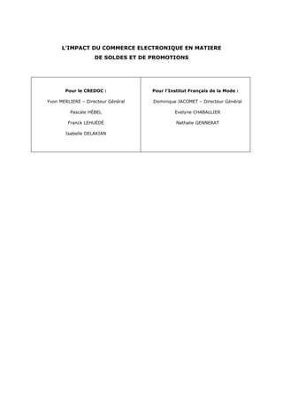 L’IMPACT DU COMMERCE ELECTRONIQUE EN MATIERE
                    DE SOLDES ET DE PROMOTIONS




       Pour le CREDOC :             Pour l’Institut Français de la Mode :

Yvon MERLIERE – Directeur Général   Dominique JACOMET – Directeur Général

         Pascale HÉBEL                       Evelyne CHABALLIER

        Franck LEHUÉDÉ                        Nathalie GENNERAT

       Isabelle DELAKIAN
 