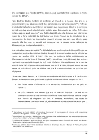 prix en magasin ; ce résultat confirme celui observé aux Etats-Unis (écart dans le même
sens de 9 à 16%)25.


Mais d’autres études mettent en évidence un impact à la hausse des prix à la
consommation lié au développement du e-commerce pour certains produits26 : l’offre de
produits étant plus large sur Internet par rapport aux magasins de détail, le e-commerce
permet une plus grande discrimination tarifaire pour des produits de niche. Enfin, dans
certains cas, on peut observer27 une faible élasticité prix à la demande sur Internet en
raison de la forte notoriété du distributeur qui limite l’impact de la stimulation de la
concurrence. Au total, les internautes peuvent accepter des prix plus élevés qu’en
magasin dès lors que ce surcoût est compensé par le service rendu (absence de
déplacement ou livraison plus rapide).


Une estimation macro-sectorielle28 a été réalisée sur une trentaine de biens différents qui
représentent environ la moitié de l’indice des prix à la consommation sur la période qui
couvre les années 1990 à 2007. Elle met en évidence l’effet déflationniste du
développement de la Vente à Distance (VAD), stimulé par celui d’Internet. Les auteurs
concluent à un probable impact de -0,5 point d’inflation d’un doublement de la part de
marché de la VAD. Comme cette part double tous les 2 à 3 ans, l’impact annuel est une
baisse de près de 0,2 point de l’indice des prix à la consommation, ce qui n’est pas
négligeable.


Les études (Malin, Pénard, « Economie du numérique et de l’Internet », à paraître aux
éditions Vuibert) montrent qu’Internet va plutôt faciliter une baisse des prix du fait :


       •   des faibles coûts d’information – la recherche d’information sur les prix est
           rapide - ;


       •   de coûts d’entrée plus faibles que sur un marché physique : un site du e-
           commerce dispose d’une couverture nationale voire internationale sans la charge
           d’un réseau de magasins sur tout le territoire. Néanmoins, les coûts de
           référencement (achats de mots clé, référencement sur les comparateurs de prix…)




25
      Brynjolfsson et Smith (2000) « Frictionless Commerce ? A comparaison of Internet and conventional
     retailers » Management Science, 46, pp. 563-585.
26
     Brynjolfsson, Hu, Rahman « Battle of the retail channels : how product selection and geography drive cross-
     channel competition », Management Science, 2009.
27
     Chevalier et Goolsbee « Measuring prices and price competition online : Amazon and Barnes and Noble »
     Quantitative Marketing and Economics, 2003.
28
     Askenazy, Célérier, Irac « Vente à distance, Internet et dynamique des prix » Banque de France, Document
     de travail n°288, juillet 2010.




                                                                                                             18
 