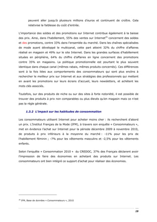peuvent aller jusqu’à plusieurs millions d’euros et continuent de croître. Cela
          relativise la faiblesse du coût d’entrée.


L’importance des soldes et des promotions sur Internet contribue également à la baisse
des prix. Ainsi, dans l’habillement, 55% des ventes sur Internet29 concernent des soldes
et des promotions, contre 33% dans l’ensemble du marché. Dans les chaînes spécialisées
de mode ayant développé le multicanal, cette part atteint 32% du chiffre d’affaires
réalisé en magasin et 49% sur le site Internet. Dans les grandes surfaces d’habillement
situées en périphérie, 64% du chiffre d’affaires en ligne concernent des promotions
contre 35% en magasins. La politique promotionnelle est pourtant le plus souvent
identique dans chaque canal (mêmes rabais, mêmes produits concernés). Ces différences
sont à la fois liées aux comportements des consommateurs qui sont plus enclins à
rechercher le meilleur prix sur Internet et aux stratégies des professionnels qui mettent
en avant les promotions sur leurs écrans d’accueil, leurs newsletters, et achètent les
mots clés associés.


Toutefois, sur des produits de niche ou sur des sites à forte notoriété, il est possible de
trouver des produits à prix non comparables ou plus élevés qu’en magasin mais ce n’est
pas la règle générale.


        1.3.2 L’impact sur les habitudes de consommation


Les consommateurs utilisent Internet pour acheter moins cher : ils recherchent d’abord
un prix. L’Institut Français de la Mode (IFM), à travers son enquête « Consommateurs »,
met en évidence l’achat sur Internet pour la période décembre 2009 à novembre 2010,
de produits à prix inférieurs à la moyenne du marché : -11% pour les prix de
l’habillement féminin ; -7% pour les vêtements masculins et -2,5% pour les vêtements
enfants.


Selon l’enquête « Consommation 2010 » du CREDOC, 37% des Français déclarent avoir
l’impression de faire des économies en achetant des produits sur Internet. Les
consommateurs ont bien intégré ce support d’achat pour réaliser des économies.




29
     IFM, Base de données « Consommateurs », 2010




                                                                                        19
 