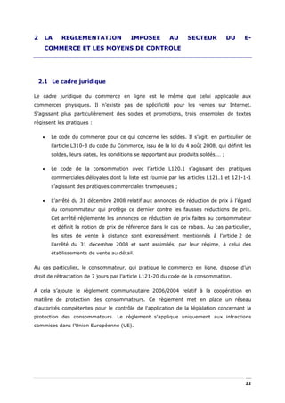 2    LA      REGLEMENTATION               IMPOSEE         AU      SECTEUR            DU   E-
     COMMERCE ET LES MOYENS DE CONTROLE




    2.1 Le cadre juridique

Le cadre juridique du commerce en ligne est le même que celui applicable aux
commerces physiques. Il n’existe pas de spécificité pour les ventes sur Internet.
S’agissant plus particulièrement des soldes et promotions, trois ensembles de textes
régissent les pratiques :


     •   Le code du commerce pour ce qui concerne les soldes. Il s’agit, en particulier de
         l’article L310-3 du code du Commerce, issu de la loi du 4 août 2008, qui définit les
         soldes, leurs dates, les conditions se rapportant aux produits soldés,… ;


     •   Le code de la consommation avec l’article L120.1 s’agissant des pratiques
         commerciales déloyales dont la liste est fournie par les articles L121.1 et 121-1-1
         s’agissant des pratiques commerciales trompeuses ;


     •   L’arrêté du 31 décembre 2008 relatif aux annonces de réduction de prix à l’égard
         du consommateur qui protège ce dernier contre les fausses réductions de prix.
         Cet arrêté réglemente les annonces de réduction de prix faites au consommateur
         et définit la notion de prix de référence dans le cas de rabais. Au cas particulier,
         les sites de vente à distance sont expressément mentionnés à l’article 2 de
         l’arrêté du 31 décembre 2008 et sont assimilés, par leur régime, à celui des
         établissements de vente au détail.


Au cas particulier, le consommateur, qui pratique le commerce en ligne, dispose d’un
droit de rétractation de 7 jours par l’article L121-20 du code de la consommation.


A cela s’ajoute le règlement communautaire 2006/2004 relatif à la coopération en
matière de protection des consommateurs. Ce règlement met en place un réseau
d'autorités compétentes pour le contrôle de l'application de la législation concernant la
protection des consommateurs. Le règlement s'applique uniquement aux infractions
commises dans l’Union Européenne (UE).




                                                                                          21
 
