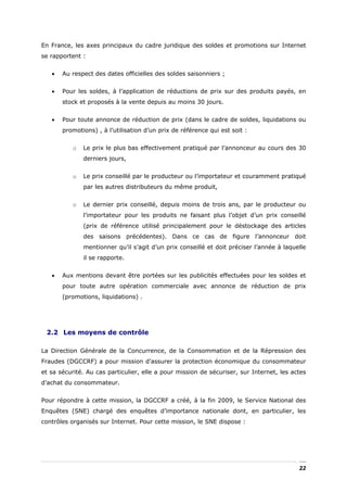 En France, les axes principaux du cadre juridique des soldes et promotions sur Internet
se rapportent :


   •   Au respect des dates officielles des soldes saisonniers ;


   •   Pour les soldes, à l’application de réductions de prix sur des produits payés, en
       stock et proposés à la vente depuis au moins 30 jours.


   •   Pour toute annonce de réduction de prix (dans le cadre de soldes, liquidations ou
       promotions) , à l’utilisation d’un prix de référence qui est soit :


           o   Le prix le plus bas effectivement pratiqué par l’annonceur au cours des 30
               derniers jours,


           o   Le prix conseillé par le producteur ou l’importateur et couramment pratiqué
               par les autres distributeurs du même produit,


           o   Le dernier prix conseillé, depuis moins de trois ans, par le producteur ou
               l’importateur pour les produits ne faisant plus l’objet d’un prix conseillé
               (prix de référence utilisé principalement pour le déstockage des articles
               des saisons précédentes). Dans ce cas de figure l’annonceur doit
               mentionner qu’il s’agit d’un prix conseillé et doit préciser l’année à laquelle
               il se rapporte.


   •   Aux mentions devant être portées sur les publicités effectuées pour les soldes et
       pour toute autre opération commerciale avec annonce de réduction de prix
       (promotions, liquidations) .




 2.2 Les moyens de contrôle

La Direction Générale de la Concurrence, de la Consommation et de la Répression des
Fraudes (DGCCRF) a pour mission d’assurer la protection économique du consommateur
et sa sécurité. Au cas particulier, elle a pour mission de sécuriser, sur Internet, les actes
d’achat du consommateur.


Pour répondre à cette mission, la DGCCRF a créé, à la fin 2009, le Service National des
Enquêtes (SNE) chargé des enquêtes d’importance nationale dont, en particulier, les
contrôles organisés sur Internet. Pour cette mission, le SNE dispose :




                                                                                           22
 