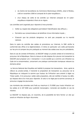 •    du Centre de Surveillance du Commerce Electronique (CSCE), situé à Morlaix,
            créé en novembre 2000 et composé de 8 cyber-enquêteurs ;


       •    d’un réseau de veille et de contrôle sur Internet composé de 14 cyber-
            enquêteurs implantés à Paris et en région.


Les contrôles sont organisés pour répondre à trois priorités :


   •   Veiller au respect des obligations permettant l’identification des offreurs ;


   •   Permettre aux consommateurs de bénéficier d’une information loyale ;


   •   S’assurer que les produits dangereux ne sont pas proposés sur le marché
       national.


Dans le cadre du contrôle des soldes et promotions sur Internet, le SNE vérifie la
conformité des offres à la réglementation. Il mène en particulier une veille permanente
sur les prix et compare les prix pratiqués au moment des soldes avec les prix précédents.


Dans le cas de constat d’infraction, la DGCCRF rédige un procès verbal et le transmet au
procureur de la République. Dans la mesure où elle dispose d’un pouvoir de transaction la
DGCCRF peut proposer une « transaction » à une société qui a commis une infraction au
Code de la consommation, concernant une pratique commerciale trompeuse relevant du
domaine pénal.


Le Service National des Enquêtes est habilité à proposer les transactions. Ainsi, après la
clôture du procès-verbal, il transmet la proposition de transaction au procureur de la
République en indiquant la somme que l'auteur de l'infraction sera amené à régler au
Trésor public. Si le procureur valide cette proposition, elle est notifiée à l'auteur du délit,
qui dispose alors d'un mois pour répondre. Si celui-ci ne règle pas la somme convenue, le
procureur engage les poursuites.


Les montants des amendes sont fixés au maximum à 75 000€ pour toute infraction sur
les soldes et à 187 500€ pour publicité mensongère. L’amende est doublée en cas de
récidive.


La DGCCRF ne dispose pas, en revanche, de la possibilité de faire fermer un site qui
serait en infraction de façon récurrente.




                                                                                            23
 