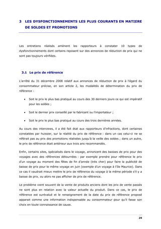 3     LES DYSFONCTIONNEMENTS LES PLUS COURANTS EN MATIERE
      DE SOLDES ET PROMOTIONS




Les       entretiens   réalisés   amènent    les   rapporteurs    à   constater   10   types   de
dysfonctionnements dont certains reposent sur des annonces de réduction de prix qui ne
sont pas toujours vérifiées.




    3.1 Le prix de référence

L’arrêté du 31 décembre 2008 relatif aux annonces de réduction de prix à l'égard du
consommateur précise, en son article 2, les modalités de détermination du prix de
référence :


      •    Soit le prix le plus bas pratiqué au cours des 30 derniers jours ce qui est impératif
           pour les soldes ;


      •    Soit le dernier prix conseillé par le fabricant ou l’importateur ;


      •    Soit le prix le plus bas pratiqué au cours des trois dernières années.


Au cours des interviews, il a été fait état aux rapporteurs d’infractions, dont certaines
constatées par huissier, sur la réalité du prix de référence : dans un cas celui-ci ne se
référait pas au prix des promotions réalisées jusqu’à la veille des soldes ; dans un autre,
le prix de référence était antérieur aux trois ans recommandés.


Enfin, certains sites, spécialisés dans le voyage, annoncent des baisses de prix pour des
voyages avec des références détournées : par exemple prendre pour référence le prix
d’un voyage au moment des fêtes de fin d'année (très cher) pour faire la publicité de
baisse de prix pour le même voyage en juin (exemple d’un voyage à l'Ile Maurice). Dans
ce cas il vaudrait mieux mettre le prix de référence du voyage à la même période s’il y a
baisse de prix, ou alors ne pas afficher de prix de référence.


Le problème vient souvent de la vente de produits anciens dont les prix de vente passés
ne sont plus en relation avec la valeur actuelle du produit. Dans ce cas, le prix de
référence est surévalué et le renseignement de la date du prix de référence proposé
apparait comme une information indispensable au consommateur pour qu’il fasse son
choix en toute connaissance de cause.



                                                                                               24
 