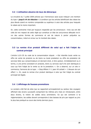 3.2 L’utilisation abusive de taux de démarque

La circulaire du 7 juillet 2009 précise que «l’annonceur peut aussi indiquer une mention
du type « jusqu’à x% de réduction » à condition que les articles bénéficiant des rabais les
plus élevés soient en nombre comparable ou supérieur à celui des articles pour lesquels
le rabais est le moins important.


Or, cette contrainte n’est par toujours respectée par les annonceurs : trois cas ont été
cités de non respect de cette règle qui constitue un état de concurrence déloyale vis-à-
vis des autres formes de commerce et est de nature à porter préjudice au
consommateur, induit en erreur sur le montant des rabais.




 3.3 La remise d’un produit différent de celui qui a fait l’objet du
        contrat principal

L’article L121-35 du code de la consommation stipule : « Est interdite toute vente ou
offre de vente de produits ou de biens ou toute prestation ou offre de prestation de
services faite aux consommateurs et donnant droit, à titre gratuit, immédiatement ou à
terme, à une prime consistant en produits, biens ou services sauf s'ils sont identiques à
ceux qui font l'objet de la vente ou de la prestation. ». On a observé, sur un site e-
commerce, l’annonce de ce type : « Stop Affaire !!! 1 jean XX acheté = 1 blouson de cuir
offert ! ». Or, seule la remise d’un produit identique à celui qui fait l’objet du contrat
principal est légale.




 3.4 L’affichage de fausses promotions

Le constat a été fait de sites (qui se rapportent principalement au secteur des voyages)
affichant des écrans successifs comportant les mêmes prix mais en introduisant, entre
deux écrans, la notion de soldes et/ou promotions. Ce qui est contraire à la
réglementation, les soldes devant correspondre à des baisses de prix par rapport au prix
le plus bas pratiqué au cours des trente derniers jours.




                                                                                        25
 