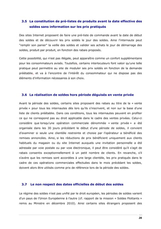 3.5 La constitution de pré-listes de produits avant la date effective des
       soldes sans information sur les prix pratiqués

Des sites Internet proposent de faire une pré-liste de commande avant la date de début
des soldes et de découvrir les prix soldés le jour des soldes. Ainsi l'internaute peut
"remplir son panier" la veille des soldes et valider ses achats le jour de démarrage des
soldes, produit par produit, en fonction des rabais proposés.


Cette possibilité, qui n'est pas illégale, peut apparaître comme un confort supplémentaire
pour les consommateurs avisés. Toutefois, certains interlocuteurs font valoir qu'une telle
pratique peut permettre au site de moduler ses prix soldés en fonction de la demande
préétablie, et va à l’encontre de l’intérêt du consommateur qui ne dispose pas des
éléments d’information nécessaires à son choix.




 3.6 La réalisation de soldes hors période déguisés en vente privée

Avant la période des soldes, certains sites proposent des rabais au titre de la « vente
privée » pour tous les internautes dès lors qu’ils s’inscrivent, et non sur la base d’une
liste de clients préétablie. Dans ces conditions, tous les internautes peuvent en profiter
ce qui ne correspond pas au droit applicable dans le cadre des ventes privées. Celui-ci
considère que lorsqu’une opération commerciale dénommée « vente privée » a été
organisée dans les 30 jours précédant le début d’une période de soldes, il convient
d’examiner si seule une clientèle restreinte et choisie par l’opérateur a bénéficié des
remises annoncées. Ainsi, si les réductions de prix bénéficient uniquement aux clients
habituels du magasin ou du site Internet auxquels une invitation personnelle a été
adressée par voie postale ou par voie électronique, il peut être considéré qu’il s’agit de
rabais consentis exceptionnellement à un petit nombre de clients. En revanche, s’il
s’avère que les remises sont accordées à une large clientèle, les prix pratiqués dans le
cadre de ces opérations commerciales effectuées dans le mois précédant les soldes,
doivent alors être utilisés comme prix de référence lors de la période des soldes.




 3.7    Le non respect des dates officielles de début des soldes


Le régime des soldes n’est pas unifié par le droit européen, les périodes de soldes varient
d’un pays de l’Union Européenne à l’autre (cf. rapport de la mission « Soldes Flottants »
remis au Ministre en décembre 2010). Ainsi certains sites étrangers proposent des




                                                                                        26
 