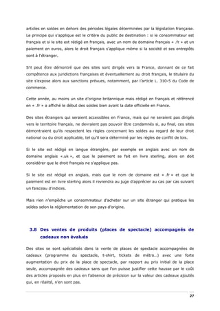 articles en soldes en dehors des périodes légales déterminées par la législation française.
Le principe qui s’applique est le critère du public de destination : si le consommateur est
français et si le site est rédigé en français, avec un nom de domaine français « .fr » et un
paiement en euros, alors le droit français s’applique même si la société et ses entrepôts
sont à l’étranger.


S’il peut être démontré que des sites sont dirigés vers la France, donnant de ce fait
compétence aux juridictions françaises et éventuellement au droit français, le titulaire du
site s’expose alors aux sanctions prévues, notamment, par l’article L. 310-5 du Code de
commerce.


Cette année, au moins un site d’origine britannique mais rédigé en français et référencé
en « .fr » a affiché le début des soldes bien avant la date officielle en France.


Des sites étrangers qui seraient accessibles en France, mais qui ne seraient pas dirigés
vers le territoire français, ne devraient pas pouvoir être condamnés si, au final, ces sites
démontraient qu’ils respectent les règles concernant les soldes au regard de leur droit
national ou du droit applicable, tel qu’il sera déterminé par les règles de conflit de lois.


Si le site est rédigé en langue étrangère, par exemple en anglais avec un nom de
domaine anglais «.uk », et que le paiement se fait en livre sterling, alors on doit
considérer que le droit français ne s’applique pas.


Si le site est rédigé en anglais, mais que le nom de domaine est « .fr » et que le
paiement est en livre sterling alors il reviendra au juge d’apprécier au cas par cas suivant
un faisceau d’indices.


Mais rien n’empêche un consommateur d’acheter sur un site étranger qui pratique les
soldes selon la réglementation de son pays d’origine.




 3.8 Des ventes de produits (places de spectacle) accompagnés de
       cadeaux non évalués

Des sites se sont spécialisés dans la vente de places de spectacle accompagnées de
cadeaux (programme du spectacle, t-shirt, tickets de métro…) avec une forte
augmentation du prix de la place de spectacle, par rapport au prix initial de la place
seule, accompagnée des cadeaux sans que l’on puisse justifier cette hausse par le coût
des articles proposés en plus en l’absence de précision sur la valeur des cadeaux ajoutés
qui, en réalité, n’en sont pas.


                                                                                               27
 