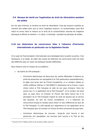 3.9 Manque de clarté sur l’application du droit de rétractation pendant
           les soldes

Sur les sites Internet, la mention du droit de rétractation n’est pas toujours explicite au
moment des soldes alors que ce droit s’applique toujours. Le consommateur peut être
induit en erreur dans la mesure où le droit de la consommation autorise les magasins
physiques à afficher la mention « ni repris, ni échangé » pendant les périodes de soldes.




3.10 Les distorsions de concurrence liées à l’absence d’harmonie
           internationale en particulier sur la législation fiscale



Si le sujet de l’harmonisation internationale sera développé dans la partie suivante, il est
nécessaire, à ce stade, de cibler des causes de distorsion de concurrence entre les sites
des différents pays en raison de politiques fiscales différentes.


Deux facteurs sont à l’origine de ce problème :


       •   les écarts de TVA pratiqués :


                o   Commerce électronique de biens pour les ventes effectuées à distance au
                    profit de personnes non assujetties à la TVA (particuliers essentiellement):
                    la règle veut qu’au sein de l’Union Européenne, si un vendeur réalise un
                    chiffre d’affaires inférieur à 100 000€HT à destination de la France, il peut
                    choisir entre la TVA française et celle de son pays d’origine. Dans les
                    autres cas, il y a application de la TVA française30. Si le vendeur est situé
                    dans un pays tiers, la livraison en France des biens donne lieu à la
                    perception de la TVA française majoré du droit de douane par le service
                    des douanes. Au sein de l’Union européenne, il y a distorsion de
                    concurrence lorsque le vendeur peut choisir un taux différencié du taux de
                    la TVA française. Il a été signalé aux rapporteurs la non application de la
                    TVA française pour la livraison en France de biens provenant de pays tiers.


                o   Commerce électronique de services : lorsqu’ils sont fournis à des
                    personnes non assujetties, ces services sont soumis à la TVA du lieu


30
     Directive TVA n°2006/112/CE du 28 novembre 2006, article 34




                                                                                              28
 