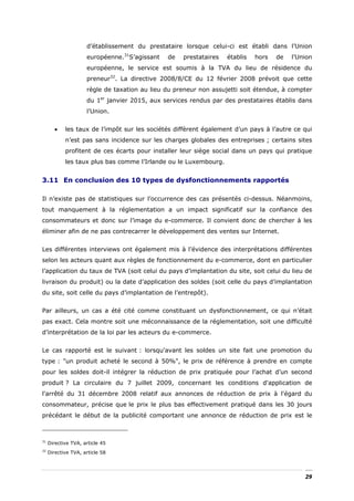 d’établissement du prestataire lorsque celui-ci est établi dans l’Union
                     européenne.31S’agissant   de   prestataires   établis   hors   de   l’Union
                     européenne, le service est soumis à la TVA du lieu de résidence du
                     preneur32. La directive 2008/8/CE du 12 février 2008 prévoit que cette
                     règle de taxation au lieu du preneur non assujetti soit étendue, à compter
                     du 1er janvier 2015, aux services rendus par des prestataires établis dans
                     l’Union.


       •    les taux de l’impôt sur les sociétés diffèrent également d’un pays à l’autre ce qui
            n’est pas sans incidence sur les charges globales des entreprises ; certains sites
            profitent de ces écarts pour installer leur siège social dans un pays qui pratique
            les taux plus bas comme l’Irlande ou le Luxembourg.


3.11 En conclusion des 10 types de dysfonctionnements rapportés

Il n’existe pas de statistiques sur l’occurrence des cas présentés ci-dessus. Néanmoins,
tout manquement à la réglementation a un impact significatif sur la confiance des
consommateurs et donc sur l’image du e-commerce. Il convient donc de chercher à les
éliminer afin de ne pas contrecarrer le développement des ventes sur Internet.


Les différentes interviews ont également mis à l’évidence des interprétations différentes
selon les acteurs quant aux règles de fonctionnement du e-commerce, dont en particulier
l’application du taux de TVA (soit celui du pays d’implantation du site, soit celui du lieu de
livraison du produit) ou la date d’application des soldes (soit celle du pays d’implantation
du site, soit celle du pays d’implantation de l’entrepôt).


Par ailleurs, un cas a été cité comme constituant un dysfonctionnement, ce qui n’était
pas exact. Cela montre soit une méconnaissance de la réglementation, soit une difficulté
d’interprétation de la loi par les acteurs du e-commerce.


Le cas rapporté est le suivant : lorsqu'avant les soldes un site fait une promotion du
type : "un produit acheté le second à 50%", le prix de référence à prendre en compte
pour les soldes doit-il intégrer la réduction de prix pratiquée pour l’achat d’un second
produit ? La circulaire du 7 juillet 2009, concernant les conditions d'application de
l'arrêté du 31 décembre 2008 relatif aux annonces de réduction de prix à l'égard du
consommateur, précise que le prix le plus bas effectivement pratiqué dans les 30 jours
précédant le début de la publicité comportant une annonce de réduction de prix est le



31
     Directive TVA, article 45
32
     Directive TVA, article 58




                                                                                             29
 