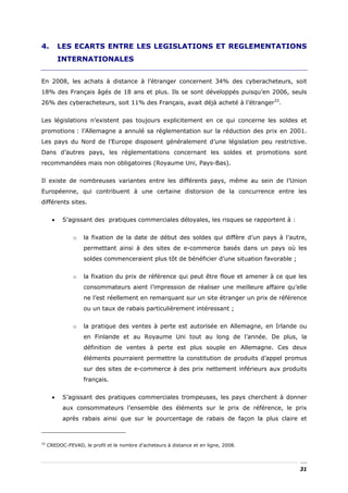 4.         LES ECARTS ENTRE LES LEGISLATIONS ET REGLEMENTATIONS
           INTERNATIONALES


En 2008, les achats à distance à l’étranger concernent 34% des cyberacheteurs, soit
18% des Français âgés de 18 ans et plus. Ils se sont développés puisqu’en 2006, seuls
26% des cyberacheteurs, soit 11% des Français, avait déjà acheté à l’étranger33.


Les législations n’existent pas toujours explicitement en ce qui concerne les soldes et
promotions : l’Allemagne a annulé sa réglementation sur la réduction des prix en 2001.
Les pays du Nord de l’Europe disposent généralement d’une législation peu restrictive.
Dans d’autres pays, les réglementations concernant les soldes et promotions sont
recommandées mais non obligatoires (Royaume Uni, Pays-Bas).


Il existe de nombreuses variantes entre les différents pays, même au sein de l’Union
Européenne, qui contribuent à une certaine distorsion de la concurrence entre les
différents sites.


       •    S’agissant des pratiques commerciales déloyales, les risques se rapportent à :


               o    la fixation de la date de début des soldes qui diffère d’un pays à l’autre,
                    permettant ainsi à des sites de e-commerce basés dans un pays où les
                    soldes commenceraient plus tôt de bénéficier d’une situation favorable ;


               o    la fixation du prix de référence qui peut être floue et amener à ce que les
                    consommateurs aient l’impression de réaliser une meilleure affaire qu’elle
                    ne l’est réellement en remarquant sur un site étranger un prix de référence
                    ou un taux de rabais particulièrement intéressant ;


               o    la pratique des ventes à perte est autorisée en Allemagne, en Irlande ou
                    en Finlande et au Royaume Uni tout au long de l’année. De plus, la
                    définition de ventes à perte est plus souple en Allemagne. Ces deux
                    éléments pourraient permettre la constitution de produits d’appel promus
                    sur des sites de e-commerce à des prix nettement inférieurs aux produits
                    français.


       •    S’agissant des pratiques commerciales trompeuses, les pays cherchent à donner
            aux consommateurs l’ensemble des éléments sur le prix de référence, le prix
            après rabais ainsi que sur le pourcentage de rabais de façon la plus claire et



33
     CREDOC-FEVAD, le profil et le nombre d’acheteurs à distance et en ligne, 2008.




                                                                                               31
 