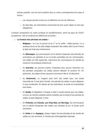 précise possible. Les lois sont toutefois plus ou moins contraignantes d’un pays à
       l’autre :


           o   Les risques portent surtout sur la définition du prix de référence.


           o   Au Pays-Bas, les informations concernant les prix avant rabais ne sont pas
               obligatoires.


L’analyse comparative du cadre juridique et complémentaire, entre les pays de l’Union
européenne, met en évidence les différences suivantes :

   •   La fixation des périodes de soldes :

           o   Belgique – du 3 au 31 janvier et du 1er au 31 juillet – Début janvier, il y a
               quelques jours où les sites belges proposent des soldes alors qu’en France
               la date est fixée plus tardivement.


           o   En Allemagne, les commerçants ont la liberté d’organiser des périodes de
               promotions aux périodes et sur la durée souhaitées par les commerçants.
               Les soldes ont été supprimés, néanmoins les commerçants ont décidé de
               conserver les pratiques antérieures.


           o   En Autriche, les pouvoirs publics n’imposent plus aucune restriction sur
               les périodes auxquelles les soldes doivent débuter et prendre fin. En
               particulier, les soldes d’hiver peuvent commencer dès le 15 décembre.


           o   Au Danemark, un magasin peut tenir des soldes pour une durée
               maximale de 3 mois dans l’année. Une période de soldes ne peut dépasser
               2 mois consécutifs. En dehors de ces restrictions, la durée et la périodicité
               sont libres.


           o   En Suède, la législation n’impose ni date ni durée précise pour les soldes.
               La Cour de marché suédoise estime toutefois que la durée d’une période de
               soldes ne peut dépasser 2 mois.


           o   En Finlande, en Irlande, aux Pays-Bas, en Norvège, les commerçants
               ont la liberté d’organiser des soldes aux périodes et sur la durée qu’ils
               souhaitent.


           o   En Italie et en Espagne, chaque région fixe les périodes et les durées de
               soldes sur son territoire. Il n’existe pas d’homogénéité nationale.




                                                                                         32
 