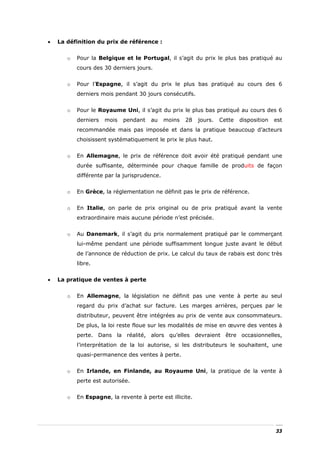 •   La définition du prix de référence :


       o   Pour la Belgique et le Portugal, il s’agit du prix le plus bas pratiqué au
           cours des 30 derniers jours.


       o   Pour l’Espagne, il s’agit du prix le plus bas pratiqué au cours des 6
           derniers mois pendant 30 jours consécutifs.


       o   Pour le Royaume Uni, il s’agit du prix le plus bas pratiqué au cours des 6
           derniers   mois   pendant   au     moins   28   jours.   Cette   disposition   est
           recommandée mais pas imposée et dans la pratique beaucoup d’acteurs
           choisissent systématiquement le prix le plus haut.


       o   En Allemagne, le prix de référence doit avoir été pratiqué pendant une
           durée suffisante, déterminée pour chaque famille de produits de façon
           différente par la jurisprudence.


       o   En Grèce, la réglementation ne définit pas le prix de référence.


       o   En Italie, on parle de prix original ou de prix pratiqué avant la vente
           extraordinaire mais aucune période n’est précisée.


       o   Au Danemark, il s’agit du prix normalement pratiqué par le commerçant
           lui-même pendant une période suffisamment longue juste avant le début
           de l’annonce de réduction de prix. Le calcul du taux de rabais est donc très
           libre.


•   La pratique de ventes à perte


       o   En Allemagne, la législation ne définit pas une vente à perte au seul
           regard du prix d’achat sur facture. Les marges arrières, perçues par le
           distributeur, peuvent être intégrées au prix de vente aux consommateurs.
           De plus, la loi reste floue sur les modalités de mise en œuvre des ventes à
           perte. Dans la réalité, alors qu’elles devraient être occasionnelles,
           l’interprétation de la loi autorise, si les distributeurs le souhaitent, une
           quasi-permanence des ventes à perte.


       o   En Irlande, en Finlande, au Royaume Uni, la pratique de la vente à
           perte est autorisée.


       o   En Espagne, la revente à perte est illicite.




                                                                                          33
 
