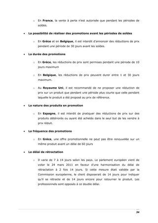 o   En France, la vente à perte n’est autorisée que pendant les périodes de
           soldes.


•   La possibilité de réaliser des promotions avant les périodes de soldes


       o   En Grèce et en Belgique, il est interdit d’annoncer des réductions de prix
           pendant une période de 30 jours avant les soldes.


•   La durée des promotions


       o   En Grèce, les réductions de prix sont permises pendant une période de 10
           jours maximum


       o   En Belgique, les réductions de prix peuvent durer entre 1 et 30 jours
           maximum.


       o   Au Royaume Uni, il est recommandé de ne proposer une réduction de
           prix sur un produit que pendant une période plus courte que celle pendant
           laquelle le produit a été proposé au prix de référence.


•   La nature des produits en promotion


       o   En Espagne, il est interdit de pratiquer des réductions de prix sur des
           produits détériorés ou ayant été achetés dans le seul but de les vendre à
           prix réduit.


•   La fréquence des promotions


       o   En Grèce, une offre promotionnelle ne peut pas être renouvelée sur un
           même produit avant un délai de 60 jours


•   Le délai de rétractation


       o   Il varie de 7 à 14 jours selon les pays. Le parlement européen vient de
           voter le 24 mars 2011 en faveur d’une harmonisation du délai de
           rétractation à 2 fois 14 jours. Si cette mesure était validée par la
           Commission européenne, le client disposerait de 14 jours pour indiquer
           qu’il se rétracte et de 14 jours encore pour retourner le produit. Les
           professionnels sont opposés à ce double délai.




                                                                                  34
 