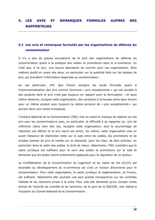 5.   LES      AVIS        ET    REMARQUES             FORMULES           AUPRES        DES
     RAPPORTEURS




5.1 Les avis et remarques formulés par les organisations de défense du
     consommateur

Il n’y a pas de graves accusations de la part des organisations de défense du
consommateur quant à la pratique des soldes et promotions dans le e-commerce. Ce
n’est pas, à ce jour, une source abondante de courrier pour ces organisations. Elles
mettent plutôt en avant des abus, en particulier sur la publicité faite sur les baisses de
prix, qui brouillent l’information dispensée au consommateur.


Au   cas   particulier,   UFC   Que   Choisir   souligne   les   excès   formulés   quant   à
l’instrumentalisation des prix comme l’annonce « prix exceptionnels » qui est accolée à
des produits dont le prix n’est pas toujours en rapport avec la formulation : on peut
même observer, souligne cette organisation, des variations à la hausse entre deux écrans
pour un même produit avec toujours la même annonce de « prix exceptionnels » qui
devient alors une notion trompeuse.


L’Institut National de la Consommation (INC) met en avant le manque de repères sur les
prix pour les consommateurs avec, en particulier, la difficulté à se rapporter au prix de
référence (dans bien des cas, souligne cette organisation, seul le pourcentage de
réduction est affiché et le prix barré est omis). De même, cette organisation met en
avant l’absence de distinction nette sur le web entre les soldes, les promotions et de
simples baisses de prix et insiste sur la nécessité, pour les sites, de bien préciser, en
particulier dans le cadre des soldes, le droit de retour. Néanmoins, l’INC considère que le
cadre juridique est suffisant pour le suivi des soldes et promotions sur le web et
demande que les textes soient entièrement appliqués pour la régulation de ce secteur.


La Confédération de la Consommation du Logement et du Cadre de Vie (CLCV) est
favorable au développement du e-commerce car c’est un facteur d’économie pour le
consommateur. Pour cette organisation, le cadre juridique et réglementaire, en France,
est suffisant. Néanmoins elle souhaite une plus grande transparence sur les contrôles
réalisés et les sanctions prises à la suite. Pour cela elle demande qu’un compte rendu
annuel de l’activité de contrôle et de sanctions, de la part de la DGCCRF, soit réalisé à
l’occasion du Conseil National de la Consommation.




                                                                                            36
 