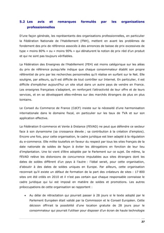 5.2 Les       avis       et   remarques         formulés       par      les    organisations
       professionnelles

D’une façon générale, les représentants des organisations professionnelles, en particulier
la Fédération Nationale de l’Habillement (FNH), mettent en avant les problèmes de
fondement des prix de référence associés à des annonces de baisse de prix excessives de
type « moins 80% » ou « moins 90% » qui dénaturent la notion de prix réel d’un produit
et qui ne sont pas toujours vérifiables.


La Fédération des Enseignes de l’Habillement (FEH) est moins catégorique sur les aléas
du prix de référence puisqu’elle indique que chaque consommateur établit son propre
référentiel de prix par les recherches personnelles qu’il réalise en surfant sur le Net. Elle
souligne, par ailleurs, qu’il est difficile de tout contrôler sur Internet. En particulier, il est
difficile d'empêcher aujourd’hui un site situé dans un autre pays de vendre en France.
Les enseignes françaises s’adaptent, en renforçant l’attractivité de leur offre et de leurs
services, et en se développant elles-mêmes sur des marchés étrangers de plus en plus
lointains.


Le Conseil du Commerce de France (CdCF) insiste sur la nécessité d’une harmonisation
internationale dans le domaine fiscal, en particulier sur les taux de TVA et sur son
application effective.


La Fédération E-commerce et Vente à Distance (FEVAD) ne peut que défendre ce secteur
face à son dynamisme (sa croissance élevée ; sa contribution à la création d’emplois).
Encore une fois, pour cette organisation, le cadre juridique est bien adapté à la régulation
du e-commerce. Elle milite toutefois en faveur du respect par tous les sites français de la
date nationale de soldes de façon à éviter les dérogations en fonction de leur lieu
d’implantation. Une loi vient d’être adoptée par le Parlement sur ce sujet. De même, la
FEVAD relève les distorsions de concurrence imputables aux sites étrangers dont les
dates de soldes diffèrent d’un pays à l’autre : l’idéal serait, pour cette organisation,
d’aboutir à des dates de soldes uniques en Europe. Par ailleurs, cette organisation
reconnait qu’il existe un défaut de formation de la part des créateurs de sites : 17 800
sites ont été créés en 2010 et il n’est pas certain que chaque responsable connaisse le
cadre juridique qui lui est imposé en matière de soldes et promotions. Les autres
préoccupations de cette organisation se rapportent :


   •    Au délai de rétractation qui pourrait passer à 28 jours si le texte adopté par le
        Parlement Européen était validé par la Commission et le Conseil Européen. Cette
        décision offrirait la possibilité d’une location gratuite de 28 jours pour le
        consommateur qui pourrait l’utiliser pour disposer d’un écran de haute technologie



                                                                                               37
 