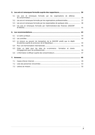 5. Les avis et remarques formulés auprès des rapporteurs......................................... 36

  5.1    Les avis et remarques formulés par les organisations de défense
         du consommateur............................................................................................... 36
  5.2    Les avis et remarques formulés par les organisations professionnelles........................ 37
  5.3    Les avis et remarques formulés par les responsables de quelques sites ...................... 38
  5.4    Les avis et remarques formulés par l’administration des finances (DGCCRF
         et DGCIS) ......................................................................................................... 41


6. Les recommandations ............................................................................................. 43

  6.1    Le cadre juridique............................................................................................... 44
  6.2    Les contrôles ..................................................................................................... 44
  6.3    Le recours au pouvoir de transaction de la DGCCRF plutôt que le dépôt
         de plaintes auprès du procureur de la République.................................................... 44
  6.4    Pour une harmonisation internationale................................................................... 45
  6.5    Créer un label pour les sites du e-commerce : formation et charte
         d’engagement pour les professionnels ................................................................... 46
  6.6    L’information à diffuser auprès des consommateurs................................................. 47


7. Annexes.................................................................................................................. 49

  7.1    Copies d’écran Internet ....................................................................................... 49
  7.2    Liste des personnes rencontrées ........................................................................... 53
  7.3    Lettres de mission .............................................................................................. 55




                                                                                                                              2
 