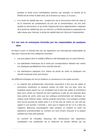 pendant la durée d’une manifestation sportive, par exemple. Le souhait de la
        FEVAD est de limiter le délai total, de la livraison au retour, à 14 jours ;


   •    A la durée de validité des prix : compte tenu de la concurrence entre les sites et
        de la recherche de comparaisons de prix par le consommateur, les prix sont
        ajustés en permanence ce qui limite l’opportunité d’une réglementation s’agissant
        de la durée de validité des prix sur Internet. La FEVAD demande la suppression de
        cette clause pour Internet, la durée de validité étant de l’ordre de l’instantanéité.




5.3 Les avis et remarques formulés par les responsables de quelques
       sites

De façon à avoir un éventail des cas, les rapporteurs ont interrogé des responsables de
sites pour chacune des trois catégories recensées :


   •    Les pure players dont le modèle d’affaires a été développé pour le canal Internet ;


   •    Les spécialistes historiques de la vente par correspondance réalisant des ventes
        sur catalogues parallèlement à leur activité Internet ;


   •    Les distributeurs disposant d’un réseau de points de vente et pratiquant une
        activité multicanal (click and mortar).


Les différents échanges ont mis en évidence un consensus sur les sujets suivants :


   •    La majorité des professionnels interviewés s’accordent à dire que les soldes et
        promotions constituent un puissant vecteur de trafic vers les sites. Ainsi les
        enseignes ayant pignon sur rue constatent que la part des soldes et promotions
        dans leurs ventes sur Internet est bien supérieure à celle qui est observée dans
        leurs points de vente, alors que leur politique promotionnelle est identique sur
        chaque canal (mêmes rabais, mêmes produits concernés). Une enseigne constate
        ainsi qu’une journée de soldes attire 5 à 10 fois plus de clients sur son site par
        rapport à une journée « normale », alors que le rapport est de 1,5 à 2 dans les
        magasins. Beaucoup accompagnent cette situation en mettant en avant les
        opérations promotionnelles du moment sur leurs écrans d’accueil et la plupart
        achètent les mots clefs associés.


        Au     moment   de   l’enquête,   beaucoup    des   interlocuteurs   des   rapporteurs
        constataient une accélération de la recherche de bonnes affaires par les




                                                                                            38
 
