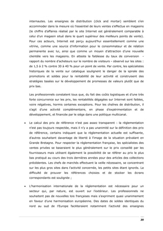internautes. Les enseignes de distribution (click and mortar) semblent s’en
    accommoder dans la mesure où l’essentiel de leurs ventes s’effectue en magasins
    (le chiffre d’affaires réalisé par le site Internet est généralement comparable à
    celui d’un magasin situé dans le quart supérieur des meilleurs points de vente).
    Pour ces acteurs, Internet est perçu aujourd’hui essentiellement comme une
    vitrine, comme une source d’information pour le consommateur et de relation
    permanente avec lui, ainsi que comme un moyen d’attraction d’une nouvelle
    clientèle vers les magasins. En atteste la faiblesse du taux de conversion                  -
    rapport du nombre d’acheteurs sur le nombre de visiteurs - observé sur les sites :
    de 1,5 à 2 % contre 30 à 40 % pour un point de vente. Par contre, les spécialistes
    historiques de la vente sur catalogue soulignent le danger de la spirale des
    promotions et soldes pour la rentabilité de leur activité et construisent des
    stratégies basées sur le développement de promesses de valeurs plutôt que de
    prix bas.


    Les professionnels constatent tous que, du fait des coûts logistiques et d’une très
    forte concurrence sur les prix, les rentabilités dégagées sur Internet sont faibles,
    voire négatives, hormis certaines exceptions. Pour les chaînes de distribution, il
    s’agit   d’une    activité   complémentaire,    en   phase      d’expérimentation     et   de
    développement, et financée par le siège dans une politique multicanal.


•   Le calcul des prix de référence n’est pas assez transparent : la règlementation
    n’est pas toujours respectée, mais il n’y a pas unanimité sur la définition des prix
    de référence, certains indiquant que la règlementation actuelle est suffisante,
    d’autres souhaitant davantage de liberté à l’image de la situation prévalant en
    Grande Bretagne. Pour respecter la réglementation française, les spécialistes des
    ventes privées se baseraient le plus généralement sur le prix conseillé par les
    fournisseurs mais utilisent également la possibilité de se référer au prix le plus
    bas pratiqué au cours des trois dernières années pour des articles des collections
    précédentes. Les chefs de marchés effectuent la veille nécessaire, se concentrant
    sur les plus gros sites dans l’activité concernée, les petits sites étant ignorés. La
    difficulté   de   prouver    les   références   choisies   et    de   stocker   les   écrans
    correspondants est soulignée ;


•   L’harmonisation internationale de la réglementation est nécessaire pour un
    secteur qui, par nature, est ouvert sur l’extérieur. Les professionnels ne
    souhaitent pas de nouvelles lois françaises mais s’expriment quasi unanimement
    en faveur d’une harmonisation européenne. Des dates de soldes identiques du
    nord au sud de l’Europe faciliteraient notamment l’activité des enseignes



                                                                                               39
 