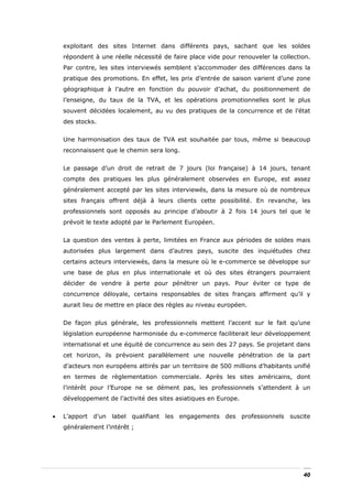 exploitant des sites Internet dans différents pays, sachant que les soldes
    répondent à une réelle nécessité de faire place vide pour renouveler la collection.
    Par contre, les sites interviewés semblent s’accommoder des différences dans la
    pratique des promotions. En effet, les prix d’entrée de saison varient d’une zone
    géographique à l’autre en fonction du pouvoir d’achat, du positionnement de
    l’enseigne, du taux de la TVA, et les opérations promotionnelles sont le plus
    souvent décidées localement, au vu des pratiques de la concurrence et de l’état
    des stocks.


    Une harmonisation des taux de TVA est souhaitée par tous, même si beaucoup
    reconnaissent que le chemin sera long.


    Le passage d’un droit de retrait de 7 jours (loi française) à 14 jours, tenant
    compte des pratiques les plus généralement observées en Europe, est assez
    généralement accepté par les sites interviewés, dans la mesure où de nombreux
    sites français offrent déjà à leurs clients cette possibilité. En revanche, les
    professionnels sont opposés au principe d’aboutir à 2 fois 14 jours tel que le
    prévoit le texte adopté par le Parlement Européen.


    La question des ventes à perte, limitées en France aux périodes de soldes mais
    autorisées plus largement dans d’autres pays, suscite des inquiétudes chez
    certains acteurs interviewés, dans la mesure où le e-commerce se développe sur
    une base de plus en plus internationale et où des sites étrangers pourraient
    décider de vendre à perte pour pénétrer un pays. Pour éviter ce type de
    concurrence déloyale, certains responsables de sites français affirment qu’il y
    aurait lieu de mettre en place des règles au niveau européen.


    De façon plus générale, les professionnels mettent l’accent sur le fait qu’une
    législation européenne harmonisée du e-commerce faciliterait leur développement
    international et une équité de concurrence au sein des 27 pays. Se projetant dans
    cet horizon, ils prévoient parallèlement une nouvelle pénétration de la part
    d’acteurs non européens attirés par un territoire de 500 millions d’habitants unifié
    en termes de règlementation commerciale. Après les sites américains, dont
    l’intérêt pour l’Europe ne se dément pas, les professionnels s’attendent à un
    développement de l’activité des sites asiatiques en Europe.


•   L’apport d’un label qualifiant les engagements des professionnels suscite
    généralement l’intérêt ;




                                                                                     40
 