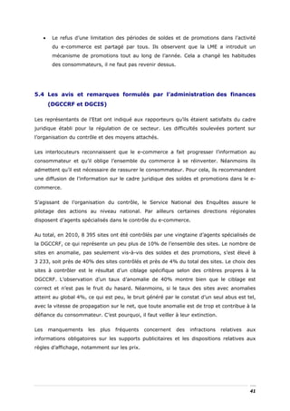 •    Le refus d’une limitation des périodes de soldes et de promotions dans l’activité
           du e-commerce est partagé par tous. Ils observent que la LME a introduit un
           mécanisme de promotions tout au long de l’année. Cela a changé les habitudes
           des consommateurs, il ne faut pas revenir dessus.




5.4 Les avis et remarques formulés par l’administration des finances
          (DGCCRF et DGCIS)

Les représentants de l’Etat ont indiqué aux rapporteurs qu’ils étaient satisfaits du cadre
juridique établi pour la régulation de ce secteur. Les difficultés soulevées portent sur
l’organisation du contrôle et des moyens attachés.


Les interlocuteurs reconnaissent que le e-commerce a fait progresser l’information au
consommateur et qu’il oblige l’ensemble du commerce à se réinventer. Néanmoins ils
admettent qu’il est nécessaire de rassurer le consommateur. Pour cela, ils recommandent
une diffusion de l’information sur le cadre juridique des soldes et promotions dans le e-
commerce.


S’agissant de l’organisation du contrôle, le Service National des Enquêtes assure le
pilotage des actions au niveau national. Par ailleurs certaines directions régionales
disposent d’agents spécialisés dans le contrôle du e-commerce.


Au total, en 2010, 8 395 sites ont été contrôlés par une vingtaine d’agents spécialisés de
la DGCCRF, ce qui représente un peu plus de 10% de l’ensemble des sites. Le nombre de
sites en anomalie, pas seulement vis-à-vis des soldes et des promotions, s’est élevé à
3 233, soit près de 40% des sites contrôlés et près de 4% du total des sites. Le choix des
sites à contrôler est le résultat d’un ciblage spécifique selon des critères propres à la
DGCCRF. L’observation d’un taux d’anomalie de 40% montre bien que le ciblage est
correct et n’est pas le fruit du hasard. Néanmoins, si le taux des sites avec anomalies
atteint au global 4%, ce qui est peu, le bruit généré par le constat d’un seul abus est tel,
avec la vitesse de propagation sur le net, que toute anomalie est de trop et contribue à la
défiance du consommateur. C’est pourquoi, il faut veiller à leur extinction.


Les       manquements    les   plus   fréquents   concernent   des   infractions   relatives   aux
informations obligatoires sur les supports publicitaires et les dispositions relatives aux
règles d’affichage, notamment sur les prix.




                                                                                                41
 