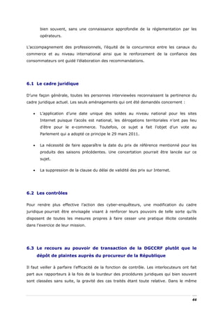 bien souvent, sans une connaissance approfondie de la réglementation par les
        opérateurs.


L’accompagnement des professionnels, l’équité de la concurrence entre les canaux du
commerce et au niveau international ainsi que le renforcement de la confiance des
consommateurs ont guidé l’élaboration des recommandations.




6.1 Le cadre juridique

D’une façon générale, toutes les personnes interviewées reconnaissent la pertinence du
cadre juridique actuel. Les seuls aménagements qui ont été demandés concernent :


   •    L’application d’une date unique des soldes au niveau national pour les sites
        Internet puisque l’accès est national, les dérogations territoriales n’ont pas lieu
        d’être pour le e-commerce. Toutefois, ce sujet a fait l’objet d’un vote au
        Parlement qui a adopté ce principe le 29 mars 2011.


   •    La nécessité de faire apparaître la date du prix de référence mentionné pour les
        produits des saisons précédentes. Une concertation pourrait être lancée sur ce
        sujet.


   •    La suppression de la clause du délai de validité des prix sur Internet.




6.2 Les contrôles

Pour rendre plus effective l’action des cyber-enquêteurs, une modification du cadre
juridique pourrait être envisagée visant à renforcer leurs pouvoirs de telle sorte qu’ils
disposent de toutes les mesures propres à faire cesser une pratique illicite constatée
dans l’exercice de leur mission.




6.3 Le recours au pouvoir de transaction de la DGCCRF plutôt que le
       dépôt de plaintes auprès du procureur de la République

Il faut veiller à parfaire l’efficacité de la fonction de contrôle. Les interlocuteurs ont fait
part aux rapporteurs à la fois de la lourdeur des procédures juridiques qui bien souvent
sont classées sans suite, la gravité des cas traités étant toute relative. Dans le même



                                                                                            44
 
