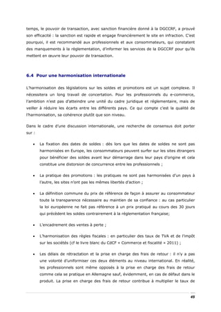 temps, le pouvoir de transaction, avec sanction financière donné à la DGCCRF, a prouvé
son efficacité : la sanction est rapide et engage financièrement le site en infraction. C’est
pourquoi, il est recommandé aux professionnels et aux consommateurs, qui constatent
des manquements à la règlementation, d’informer les services de la DGCCRF pour qu’ils
mettent en œuvre leur pouvoir de transaction.




6.4 Pour une harmonisation internationale


L’harmonisation des législations sur les soldes et promotions est un sujet complexe. Il
nécessitera un long travail de concertation. Pour les professionnels du e-commerce,
l’ambition n’est pas d’atteindre une unité du cadre juridique et réglementaire, mais de
veiller à réduire les écarts entre les différents pays. Ce qui compte c’est la qualité de
l’harmonisation, sa cohérence plutôt que son niveau.


Dans le cadre d’une discussion internationale, une recherche de consensus doit porter
sur :


   •    La fixation des dates de soldes : dès lors que les dates de soldes ne sont pas
        harmonisées en Europe, les consommateurs peuvent surfer sur les sites étrangers
        pour bénéficier des soldes avant leur démarrage dans leur pays d’origine et cela
        constitue une distorsion de concurrence entre les professionnels ;


   •    La pratique des promotions : les pratiques ne sont pas harmonisées d’un pays à
        l’autre, les sites n’ont pas les mêmes libertés d’action ;


   •    La définition commune du prix de référence de façon à assurer au consommateur
        toute la transparence nécessaire au maintien de sa confiance : au cas particulier
        la loi européenne ne fait pas référence à un prix pratiqué au cours des 30 jours
        qui précèdent les soldes contrairement à la réglementation française;


   •    L’encadrement des ventes à perte ;


   •    L’harmonisation des règles fiscales : en particulier des taux de TVA et de l’impôt
        sur les sociétés (cf le livre blanc du CdCF « Commerce et fiscalité » 2011) ;


   •    Les délais de rétractation et la prise en charge des frais de retour : il n’y a pas
        une volonté d’uniformiser ces deux éléments au niveau international. En réalité,
        les professionnels sont même opposés à la prise en charge des frais de retour
        comme cela se pratique en Allemagne sauf, évidemment, en cas de défaut dans le
        produit. La prise en charge des frais de retour contribue à multiplier le taux de



                                                                                          45
 