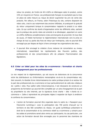retour du produit, de l’ordre de 40 à 60% en Allemagne selon le produit, contre
        15% en moyenne en France. Les professionnels français ne souhaitent pas la mise
        en place de cette mesure au risque de devoir augmenter les prix de vente des
        produits. Par ailleurs, en France, selon l’historique du site, certains disposent de
        relais colis, c’est le cas notamment des anciens VADistes, et pratiquent la gratuité
        du retour uniquement lorsque le consommateur rapporte le produit à ce relais
        colis. Ce qui confirme les écarts d’organisation entre les différents sites, sachant
        que la pratique des points relais est amenée à se développer, apportant en outre
        un chiffre d’affaires complémentaire à des commerçants de proximité. En tout état
        de cause, s’il fallait harmoniser la réglementation internationale vers la prise en
        charge de tout ou partie des frais de retour par l’entreprise, cela ne pourrait être
        envisagé que par étapes de façon à faire converger les organisations des sites ;


   •    Il pourrait être envisagé la création d’une instance de concertation au niveau
        international,   rassemblant   les   représentants   des   Pouvoirs    publics,   des
        professionnels et des consommateurs afin de préparer l’harmonisation des
        législations.




6.5 Créer un label pour les sites du e-commerce : formation et charte
       d’engagement pour les professionnels

Le non respect de la réglementation, qui est source de distorsions de la concurrence
entre les distributeurs ou d’informations mensongères vis-à-vis du consommateur est,
bien souvent, le résultat d’une méconnaissance du cadre juridique propre à ce secteur de
la part des professionnels du e-commerce et tout particulièrement de celle des créateurs
de « petits » sites. Pour pallier cette méconnaissance, il est nécessaire de construire un
programme de formation qui pourrait être complété par un acte d’engagement de la part
du propriétaire du site Internet, par la signature d’une charte – dite « charte du e-
commerce ». Celle-ci reprendrait les principales règles à respecter de façon à améliorer
la confiance du consommateur.


   •    L’action de formation pourrait être organisée dans le cadre du « Passeport pour
        l’économie numérique » avec la participation des 750 points d’accueil sur le
        territoire et des 582 conseillers du réseau. Un guide synthétique présentant le
        droit de la consommation et du commerce relatif au e-commerce y compris pour
        les soldes et promotions serait alors remis aux participants. Au cas particulier, une
        action de formation devrait être envisagée pour le personnel des chambres de




                                                                                           46
 
