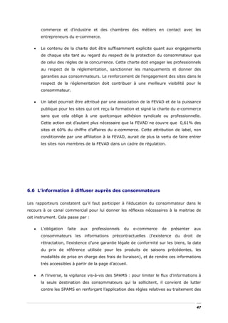 commerce et d’industrie et des chambres des métiers en contact avec les
       entrepreneurs du e-commerce.


   •   Le contenu de la charte doit être suffisamment explicite quant aux engagements
       de chaque site tant au regard du respect de la protection du consommateur que
       de celui des règles de la concurrence. Cette charte doit engager les professionnels
       au respect de la réglementation, sanctionner les manquements et donner des
       garanties aux consommateurs. Le renforcement de l’engagement des sites dans le
       respect de la réglementation doit contribuer à une meilleure visibilité pour le
       consommateur.


   •   Un label pourrait être attribué par une association de la FEVAD et de la puissance
       publique pour les sites qui ont reçu la formation et signé la charte du e-commerce
       sans que cela oblige à une quelconque adhésion syndicale ou professionnelle.
       Cette action est d’autant plus nécessaire que la FEVAD ne couvre que 0,61% des
       sites et 60% du chiffre d’affaires du e-commerce. Cette attribution de label, non
       conditionnée par une affiliation à la FEVAD, aurait de plus la vertu de faire entrer
       les sites non membres de la FEVAD dans un cadre de régulation.




6.6 L’information à diffuser auprès des consommateurs


Les rapporteurs constatent qu’il faut participer à l’éducation du consommateur dans le
recours à ce canal commercial pour lui donner les réflexes nécessaires à la maitrise de
cet instrument. Cela passe par :


   •   L’obligation   faite   aux   professionnels   du   e-commerce   de   présenter   aux
       consommateurs les informations précontractuelles (l’existence du droit de
       rétractation, l’existence d’une garantie légale de conformité sur les biens, la date
       du prix de référence utilisée pour les produits de saisons précédentes, les
       modalités de prise en charge des frais de livraison), et de rendre ces informations
       très accessibles à partir de la page d’accueil.


   •   A l’inverse, la vigilance vis-à-vis des SPAMS : pour limiter le flux d’informations à
       la seule destination des consommateurs qui la sollicitent, il convient de lutter
       contre les SPAMS en renforçant l’application des règles relatives au traitement des



                                                                                         47
 