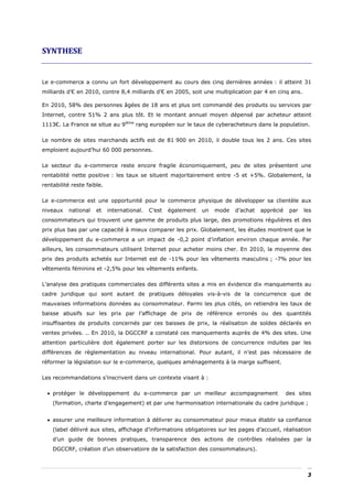 SYNTHESE 


Le e-commerce a connu un fort développement au cours des cinq dernières années : il atteint 31
milliards d’€ en 2010, contre 8,4 milliards d’€ en 2005, soit une multiplication par 4 en cinq ans.

En 2010, 58% des personnes âgées de 18 ans et plus ont commandé des produits ou services par
Internet, contre 51% 2 ans plus tôt. Et le montant annuel moyen dépensé par acheteur atteint
1113€. La France se situe au 9ième rang européen sur le taux de cyberacheteurs dans la population.

Le nombre de sites marchands actifs est de 81 900 en 2010, il double tous les 2 ans. Ces sites
emploient aujourd’hui 60 000 personnes.

Le secteur du e-commerce reste encore fragile économiquement, peu de sites présentent une
rentabilité nette positive : les taux se situent majoritairement entre -5 et +5%. Globalement, la
rentabilité reste faible.

Le e-commerce est une opportunité pour le commerce physique de développer sa clientèle aux
niveaux   national    et    international.   C’est   également   un   mode   d’achat   apprécié    par   les
consommateurs qui trouvent une gamme de produits plus large, des promotions régulières et des
prix plus bas par une capacité à mieux comparer les prix. Globalement, les études montrent que le
développement du e-commerce a un impact de -0,2 point d’inflation environ chaque année. Par
ailleurs, les consommateurs utilisent Internet pour acheter moins cher. En 2010, la moyenne des
prix des produits achetés sur Internet est de -11% pour les vêtements masculins ; -7% pour les
vêtements féminins et -2,5% pour les vêtements enfants.

L’analyse des pratiques commerciales des différents sites a mis en évidence dix manquements au
cadre juridique qui sont autant de pratiques déloyales vis-à-vis de la concurrence que de
mauvaises informations données au consommateur. Parmi les plus cités, on retiendra les taux de
baisse abusifs sur les prix par l’affichage de prix de référence erronés ou des quantités
insuffisantes de produits concernés par ces baisses de prix, la réalisation de soldes déclarés en
ventes privées. .. En 2010, la DGCCRF a constaté ces manquements auprès de 4% des sites. Une
attention particulière doit également porter sur les distorsions de concurrence induites par les
différences de règlementation au niveau international. Pour autant, il n’est pas nécessaire de
réformer la législation sur le e-commerce, quelques aménagements à la marge suffisent.

Les recommandations s’inscrivent dans un contexte visant à :

  • protéger le développement du e-commerce par un meilleur accompagnement                        des sites
    (formation, charte d’engagement) et par une harmonisation internationale du cadre juridique ;


  • assurer une meilleure information à délivrer au consommateur pour mieux établir sa confiance
    (label délivré aux sites, affichage d’informations obligatoires sur les pages d’accueil, réalisation
    d’un guide de bonnes pratiques, transparence des actions de contrôles réalisées par la
    DGCCRF, création d’un observatoire de la satisfaction des consommateurs).



                                                                                                          3
 